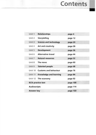 Contents
Unit 1 Relationships page 4
Unit 2 Storytelling page 12
Unit 3 Science and technology page 20
Unit 4 Art and creativity page 28
Unit5 Development page 36
Unit 6 Alternative travel page 44
Unit 7 Natural resources page 52
Unit 8 The news page 60
Unit 9 Talented people page 68
Unit 10 Customs and behaviour page 76
Unit 11 Knowledge and learning page 84
Unit 12 The economy page 92
lELTs practice test page 100
Audioscripts page 114
Answer key page 133
 