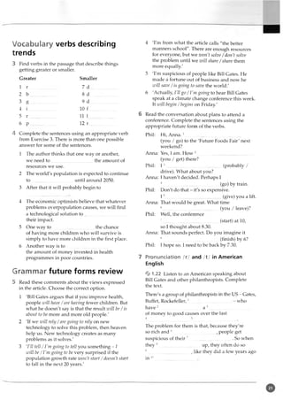 Vocabulary verbs describing
trends
3 Find verbs in the passage that describe things
getting greater or smaller.
Greater Smaller
1 r ....................... 7 d ........................
2 b ....................... 8 d ........................
3 g ......................... 9 d .........................
4 i ....................... 10 f ........................
5 r ....................... 11 1........................
6 p ....................... 12 r
4 Complete the sentences using an appropriate verb
from Exercise 3. There is more than one possible
answer for some of the sentences.
1 The author thinks that one way or another,
we need to .....................................the amount of
resources we use.
2 The world's population is expected to continue
to .....................................until around 2050.
3 After that it will probably begin to
4 The economic optimists believe that whatever
problems overpopulation causes, we will find
a technological solution to .....................................
their impact.
5 One way to .....................................the chance
of having more children who will survive is
simply to have more children in the first place.
6 Another way is to .....................................
the amount of money invested in health
programmes in poor countries.
Grammar future forms review
5 Read these comments about the views expressed
in the article. Choose the correct option.
1 'Bill Gates argues that if you improve health,
people will have /are having fewer children. But
what he doesn't say is that the result will be /is
about to be more and more old people.'
2 'If we will rely /are going to rely on new
technology to solve this problem, then heaven
help us. New technology creates as many
problems as it solves.'
3 'I'll tell /I'm going to tell you something - 1
will be /I'm going to be very surprised if the
population growth rate won’t start /doesn't start
to fall in the next 20 years.'
4 'I'm from what the article calls "the better
manners school". There are enough resources
for everyone, but we won't solve/don't solve
the problem until we zvill share /share them
more equally.'
5 'I'm suspicious of people like Bill Gates. He
made a fortune out of business and now he
will save / is going to save the world.'
6 'Actually, I'll go / 1'm going to hear Bill Gates
speak at a climate change conference this week.
It will begin / begins on Friday.'
6 Read the conversation about plans to attend a
conference. Complete the sentences using the
appropriate future form of the verbs.
Phil: Hi, Anna.1..................................................
(you / go) to the 'Future Foods Fair' next
weekend?
Anna: Yes, 1am. How 2..................................................
(you / get) there?
Phil: 13..................................................(probably /
drive). What about you?
Anna: I haven't decided.Perhaps I
4................................(go) by train.
Phil: Don't do that - it's so expensive.
15.................................................(give) you a lift.
Anna: That would begreat. What time
6............................. (you / leave)?
Phil: Well, the conference
7............................... (start) at 10,
so I thought about 8.30.
Anna: That sounds perfect. Do you imagine it
8.................................................... (finish) by 6?
Phil: I hope so. I need to be back by 7.30.
7 Pronunciation /r/ and /1/ in American
English
% 1.22 Listen to an American speaking about
Bill Gates and other philanthropists. Complete
the text.
There's a group of philanthropists in the US - Gates,
Buffet, Rockefeller,1.........................................- who
have 2 a 3
of money to good causes over the last
The problem for them is that, because they're
so rich and 6 , people get
suspicious of their 7...................................... So when
they 8.....................................up, they often do so
9 , like they did a few years ago
in 1
0
 