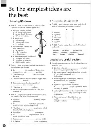 3c The simplest ideas are
the best
Listening lifestraw
1 * 1.25 Listen to a description of a device called
Lifestraw and choose the best option (a-c).
1 Lifestraw protects against:
a all stomach infections,
b certain deadly diseases,
c 90% of all bacteria.
2 It is operated:
a with a pump,
b with a small motor,
c by sucking.
3 In order to get the best out
of it, users need:
a no training,
b a day's training,
c a little advice.
4 It does not solve the problem of:
a purifying salt water.
b travelling to get water,
c drinking dirty water.
2 *1.25 Listen again and complete the sentences.
Use numbers and figures.
In ........................., the number of deaths from
unclean water was per day.
The filter traps.........................of water-borne
bacteria.
The textile filters stop any particle bigger than
microns.
1
4 Each straw has a cleaning capacity of
litres of water.
5 The straw is ...... _
.................cm long.
6 Straws were used successfully in Haiti and
Pakistan in ........................
3 * 1 .2 5 Complete these facts about Lifestraw. Use
the correct verb. Then listen and check.
1 Lifestraw....................................... on a very simple
principle.
2 It.............................................. protection against the
killer diseases cholera and typhoid.
3 The filter.................................... a substance called
PuroTech Disinfecting Resin.
4 Each filter.....................................up to a year.
5 It......................................very little, so it can be
worn around the neck.
6 Each device................................... around US $6.
7 It doesn't .............................on electrical power.
Pronunciation dis-, dys- and di-
* 1.26 Listen to these words. Is the underlined
letter in each word pronounced /i/or /ai/?
Ill /ai/
disaster
dysentry
diarrhoea
disease
diagram
b *1.27 Practise saying these words. Then listen
and check.
diabetes discomfort dysfunctional
distance diamond distribution
diary dyslexic disabled diagonal
Vocabulary useful devices
5 Complete these sentences. The first letter has been
given for you.
1 Lifestrazv offers a n solution
to a serious, complicated problem.
2 Because you don't need to learn how to use it,
it's an excellent example of a .....................................
technology.
3 For many people in developing countries,
collecting water is a very time-
c..................................... process.
4 Lifestraw's appeal is that it's a very
h..................................... gadget - portable, useful
and easy to operate.
5 Although it is simple for the user, inside it uses
c....................... ............. edge technology to filter
out bacteria.
6 WaterAid is worried that Lifestraw is a
quick f.....................................for a more
complex problem.
 