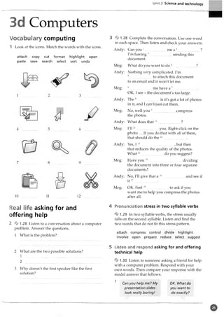 Unit 3 Science and technology
3d Computers
Vocabulary computing
1 Look at the icons. Match the words with the icons.
attach copy cut format highlight open
paste save search select sort undo
^g=
3 % 1.28 Complete the conversation. Use one word
in each space. Then listen and check your answers.
Andy: Can you 1
I'm having 3........................
document.
Meg: What do you want to do
.me a 2........................?
sending this
Andy: Nothing very complicated. I'm
5...........................to attach this document
to an email and it won't let me.
Meg: 6....................................................me have a 7
OK, I see - the document's too large.
Andy: The 8........................................................................_
.......is it's got
in it, and I can't just cut them.
Meg: No, well you 9....................... compress
the photos.
Andy: What does that10........................ ?
Meg: I'll11.............................. you. Right-click on the
photo ... If you do that with all of them,
that should do the 1
2
Andy: Yes, 1 13..... ................................, but then
that reduces the quality of the photos.
W hat14........................ do you suggest?
Have you 15.....................................dividing
the document into three or four separate
documents?
Meg:
10 11 12
Andy: No, I'll give that a 16........................and see if
i t 17........................ .
Meg: OK. Feel1
8 to ask if you
want me to help you compress the photos
after all.
Real life asking for and
offering help
2 % 1.28 Listen to a conversation about a computer
problem. Answer the questions.
1 What is the problem?
2 What are the two possible solutions?
1
2
3 Why doesn't the first speaker like the first
solution?
4 Pronunciation stress in two syllable verbs
% 1.29 In two syllable verbs, the stress usually
falls on the second syllable. Listen and find the
two words that do not fit this stress pattern.
attach compress control divide highlight
involve open prepare reduce select suggest
5 Listen and respond asking for and offering
technical help
% 1.30 Listen to someone asking a friend for help
with a computer problem. Respond with your
own words. Then compare your response with the
model answer that follows.
1
Can you help me? My OK. What do
presentation slides you want to
look really boring! do exactly?
©
 