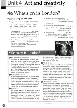 Unit 4 Art and creativity
4a What's on in London?
Vocabulary performance
1 Complete the sentences using the correct words.
act band company exhibition gallery
gig musical performance play show
theatre venue
1 We saw a great last week.
It was a kind of variety performance with
different performers. The best one was a circus
who did some amazing
tricks on a high wire.
2 I went to a ..................................... at that new
music on the High Street
last night. It was a local jazz...............................
called 'Take Two Project'. They were very
professional, I thought.
What’s on in London?
0 The Alternative Village Fete
This fete at the National Theatre Square on the
South Bank brings a modern urban flavour to the
traditional country village fete. Hosted by the
organisation 'home live art', which has a reputation
for producing art works in unusual environments,
the programme includes live art, performance art
which you can participate in with three National
Theatre actors, communal country dancing, plus
loads of food and other produce.
0 Notting Hill Carnival
The Notting Hill Carnival is the UK's biggest street
party. Featuring a parade of floats and a variety
of styles of Caribbean music, dance and food, the
carnival celebrates London's multicultural heritage.
Join the party and dance the day and night away!
It takes place in the Notting Hill district of West
London over the August bank holiday weekend.
Batman Live
Part theatre, part circus act and part pure visual and
special effects spectacle, this show is produced by
'Warner Bros Consumer Products', which should, I
suppose, tell you that it's not going to be a serious
piece of drama. In fact, it's really eye candy served
up for all the family. Although the actors do their
Have you seen the photography
at the Oxford Art
? There are some amazing
pictures in it.
My daughter has joined a dance.............................
who are going to go on tour next month. Their
first will be at the new
in the centre of town.
You know th e....................................Macbeth
by William Shakespeare. Well, the Victoria
Drama Company have turned it into a
, with singing and dancing.
©
best, the storyline is not very strong. The emphasis
is on the visual, especially the set pieces, including a
fantastic giant Joker's head.
This is Design
The Design Museum has used various examples from
its collection to make an exhibition which looks at
the impact that modern design has on our daily
lives. The collection includes classic designs like the
Swiss army knife and the Mini car, as well as more
mundane objects, such as road signs and utility
clothing. Most of the designs aren't new, but it's still
a fascinating exhibition which challenges the viewer
to take a closer look at things around us that we
usually take for granted.
The Floating Cinema
At first appearance, this event, put on by artists Nina
Pope and Karen Guthrie as part of the Createl 1
summer festival, seems to be just a screen mounted
on a boat. But there's more to it than that. Some
films are projected onto the walls of buildings next
to the canal where the boat is situated and one or
two are followed by talks or workshops so that you
can learn about the making of them in more depth.
You don't have to be able to swim to attend, but
you may get wet - the weather forecast for the
weekend isn't great!
©
 
