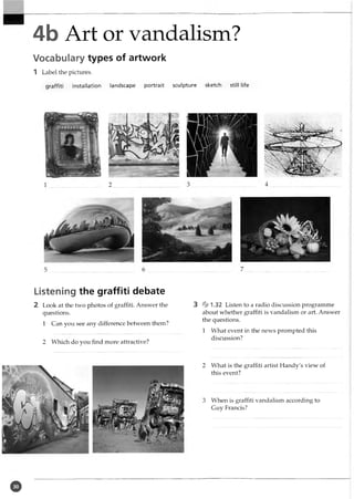 4b Art or vandalism?
Vocabulary types of artwork
1 Label the pictures.
graffiti installation landscape portrait sculpture sketch still life
Listening the graffiti debate
2 Look at the two photos of graffiti. Answer the
questions.
1 Can you see any difference between them?
2 Which do you find more attractive?
3 % 1.32 Listen to a radio discussion programme
about whether graffiti is vandalism or art. Answer
the questions.
1 What event in the news prompted this
discussion?
2 What is the graffiti artist Handy's view of
this event?
3 When is graffiti vandalism according to
Guy Francis?
o
 