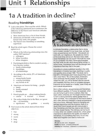 Unit 1 Relationships
1a A tradition in decline?
Reading friendships
1 Look at the photo. Then read the article. Which
of the following statements best summarises the
difference in the French and American attitudes
to friendships?
a Most Americans have a lot of close friends,
b Americans are friendly with everyone; the
French only with a few people,
c The French view friendship as something
superficial.
2 Read the article again. Choose the correct
option (a-c).
1 Which of the following relationships does the
author NOT mention?
a colleagues
b fellow travellers
c fellow shoppers
2 Psychologists believe that in modern society ...
have become weaker.
a family relationships
b friendships
c all relationships
3 According to the article, 25% of Americans
don't have ....
a strong family bonds
b a strong friendship
c any friends at all
4 Americans are known for being ... people,
a lonely
b family-oriented
c friendly
5 French people are ... about making friends,
a careful b worried c relaxed
6 The author thinks that in the West, we ignore
the ... of friendship.
a significance b qualities c security
3 Find nouns in the article derived from these
adjectives.
1 true .............. ......................
2 strong ...... ......................._
......
3 warm .....................................
4 long .....................................
5 deep .....................................
Is intimate friendship a relationship that is dying
out in modern society? In our busy lives, we have
many acquaintances and friends - the people we
work with, our neighbours, the people we chat to
at the local shop and so on. But how many really
close friendships can we count? The truth for most
of us is probably not many. Some psychologists
say that while we still value strong family bonds, in
recent times, friendships have lost the strength and
importance that they had in the past.
According to a study published recently in the USA,
friendships in America have been declining in quality
and quantity since at least 1985. The study claims
that 25% of Americans don’t have anyone they could
call a close friend. Yet, on the surface, Americans
seem extremely friendly people. If you have ever
visited the USA, you will be familiar with the warmth
and hospitality that they show to complete strangers.
Everyone can be treated as a ‘buddy’, even if they are
just a casual acquaintance.
But in other cultures, acquaintances and friendships
have different qualities. In France, for example, when
you are trying to get to know a person, they may
seem rather unfriendly and the length of time it takes
to form a strong friendship seems greater than in
other countries. This is because for the French there is
still a clear distinction between a casual acquaintance
and a true friend. Although France is changing and
perhaps becoming more like America, there is no
doubt that French people are still more private in
their friendships and that they reserve real intimacy
for their closest friends. This intimacy can be found
in many other non-western cultures too, where great
importance is attached to the quality and depth of
friendships. It is something that many of us in the
West have forgotten and need to rediscover.
Glossary
die out (v)/,dai'aut/ disappear
buddy (n) /'bAdi/ a friend (colloquial)
intimacy (n) /'intxmasi/ closeness in a relationship
tradition in decline?
o
 