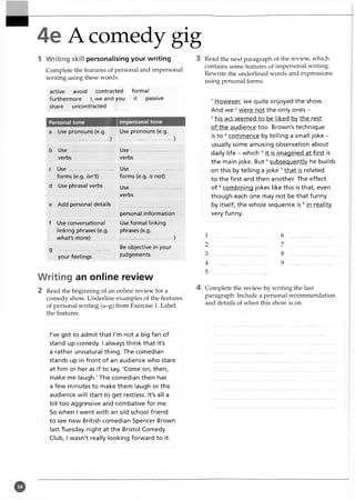 4e A comedy gig
Writing skill personalising your writing
Complete the features of personal and impersonal
writing using these words.
active avoid contracted formal
furthermore I, we and you it passive
share uncontracted
Personal tone Impersonal tone
a Use pronouns (e.g.
.............................. )
Use pronouns (e.g.
................................... )
b Use Use
verbs verbs
c Use ......................... Use...................................
forms (e.g. isn't) forms (e.g. is not)
d Use phrasal verbs Use...................................
verbs
e Add personal details
personal information
f Use conversational
linking phrases (e.g.
what's more)
Use formal linking
phrases (e.g.
.......................... )
g - ......— ...............................................
your feelings
Be objective in your
judgements
Writing an online review
2 Read the beginning of an online review for a
comedy show. Underline examples of the features
of personal writing (a-g) from Exercise 1. Label
the features.
Read the next paragraph of the review, which
contains some features of impersonal writing.
Rewrite the underlined words and expressions
using personal forms.
1However, we quite enjoyed the show.
And we 2were not the only ones -
3 his act seemed to be liked bv the rest
of the audience too. Brown's technique
is to 4 commence by telling a small joke -
usually some amusing observation about
daily life - which 5 it is imagined at first is
the main joke. B u t6subsequently he builds
on this by telling a joke 7that is related
to the first and then another. The effect
of 8com bining jokes like this is that, even
though each one may not be that funny
by itself, the whole sequence is 9 in reality
very funny.
Complete the review by writing the last
paragraph. Include a personal recommendation
and details of when this show is on.
I've got to admit that I'm not a big fan of
stand-up comedy. I always think that it's
a rather unnatural thing. The comedian
stands up in front of an audience who stare
at him or her as if to say, 'Come on, then,
make me laugh.' The comedian then has
a few minutes to make them laugh or the
audience will start to get restless. It's all a
bit too aggressive and combative for me.
So when I went with an old school friend
to see new British comedian Spencer Brown
last Tuesday night at the Bristol Comedy
Club, I wasn't really looking forward to it.
 