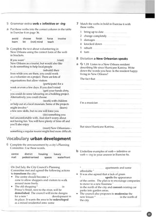 5 Grammar extra verb + infinitive or -ing
a Put these verbs into the correct column in the table
in Exercise 4 on page 36.
avoid choose finish force involve
learn let (not) mind teach
b Complete the text about volunteering in
New Orleans using the correct form of the verb
in brackets.
If you want1 (visit)
New Orleans as a tourist, but would also like
to do something to help local people
2 (rebuild) their
lives while you are there, you could work
as a volunteer on a project. There are lots of
organisations that allow visitors
3 (participate) for a
week or even a few days. If you don't mind
4 (get) your hands dirty,
you could do some labouring on a building project.
Alternatively, you could choose
(work) with children
or help out at a local museum. Some of the projects
might involve6 (learn)
a few new skills, but no one will force you
7 (do) something you
feel uncomfortable with. And don't worry about
not having fun. You will have plenty of time off and
you'll also enjoy
8 (meet) New Orleanians -
something a regular tourist might find more difficult.
Vocabulary urban development
6 Complete the announcement by a city's Planning
Committee. Use these words.
centre district housing luxury
mall pedestrianised spaces waterfront
7 Match the verbs in bold in Exercise 6 with
these verbs.
1 bring up to date.....................................
2 change completely....................-................
3 damages....................................
4 knocked down.....................................
5 rebuilt.....................................
4 turn.....................................
8 Dictation a New Orleanian speaks
a % 1,39 Listen to a New Orleans resident
describing life since Hurricane Katrina. Write
down the words you hear. Is the resident happy
living in New Orleans?
The fact that...
I'm a musician
But since Hurricane Katrina,
b Underline examples of verb + infinitive or
verb + -ing in your answer in Exercise 8a.
On 2nd July, the City Council's Planning
Committee met and agreed the following actions
to transform the city:
• The centre should become a 1.................................
zone to allow shoppers and visitors to walk
around more freely
• The old shopping2.....................................in
Prince's Street, next to the river, will be
demolished. The council will invite designs
for a new 3 development in
its place. It wants the area to be redeveloped
as a mixed residential area: some
4.....................................apartments and some
affordable 5......................................
• It was also agreed that a lack of green
6..................................... spoils the appearance
of the centre. The plan is to encourage companies
to move to a new business 7....................................
in the north of the city and convert existing car
parks into garden areas.
• The council also proposes to modernise the
new leisure 8.....................................in the north of
the city.
o
 
