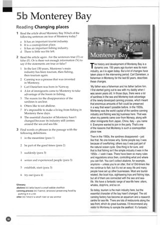 5b Monterey Bay
Reading Changing places
1 Read the article about Monterey Bay. Which of the
following sentences are true of Monterey today?
a It has an important tourist industry,
b It is a cosmopolitan place,
c It has an important fishing industry,
d There is little sea-life left.
2 Read the article again. Are the sentences true (T) or
false (F). Or is there not enough information (N) to
say if the statements are true or false?
1 In the last 150 years, Monterey's main
industry has been tourism, then fishing,
then tourism again.
2 Canning was a process that was invented
in Monterey.
3 Carl Danielsen was born in Norway.
4 A lot of immigrants came to Monterey to take
advantage of the boom in fishing.
5 The reason for the disappearance of the
sardines is unclear.
6 Otters like to eat abalone.
7 It's impossible to make a living from fishing in
Monterey these days.
8 The essential character of Monterey hasn't
changed because its industry still centres
around the sea and sea-life.
3 Find words or phrases in the passage with the
following definitions.
1 in the meantime (para 1)
2 be part of the good times (para 2)
3 suddenly (para 3)
4 senior and experienced people (para 3)
5 establish, start (para 3)
6 try out (para 4)
Glossary
abalone (n) /aeba'lsuni/ a small edible shellfish
canning process (n) /'kaeniq 'prauses/ preserving food by
putting it in a tin
otter (n) /'Dts(r)/ a small river or sea animal
T
he history and developm ent of M onterey Bay is a
dynam ic one. 150 years ago tourism was its main
industry, as it is again today. But a lot of changes have
taken place in the intervening period. Carl Danielsen, a
fisherm an in Monterey for the last 60 years, describes
these changes.
‘My father was a fisherm an and his father before him.
I first started going out to sea with my daddy when I
was seven years old. In those days, there were a lot
of sardines in the sea and M onterey took advantage
of the newly-developed canning process, which meant
that enorm ous amounts of fish could be preserved
in a way that w asn’t possible before. In the 1930s,
M onterey was the world capital of the sardine canning
industry and fishing was big business here. That was
when my parents came over from Norway, along with
other im m igrants from Japan, China, Italy - you name
it. Everyone wanted to join in the party. That’s one
of the reasons that M onterey is such a cosm opolitan
place now.
Then in the 1950s, the sardines disappeared - just
like that. No one knows why. Some people say it was
because of overfishing; others say it was just part of
the natural ocean cycle. One thing is for sure, and
that is that fishing isn’t the sim ple industry it was in the
1950s - 1wish it was. There have been so many rules
and regulations since then, controlling w hat and where
you can fish. You can’t collect abalone, for example,
anym ore - unless you’re an otter, that is! O ld-tim ers like
me continue to fish, but it’s not an easy life and many
people have set up other businesses. M ost are tourist-
related, like boat trips, sightseeing trips and fishing trips,
but all of them are connected with the sea and sea-
life. W e have a fantastic range of sea-life here: otters,
whales, dolphins, and so on.
So today, tourism is the main industry here, but the
essential character of the bay hasn’t changed. The old
canning factory has become an aquarium and a research
centre for sea-life. There are lots of restaurants along the
sea front, which do great business. I’d recommend any
visitor to Monterey to sample the seafood. It’s fantastic.’
 