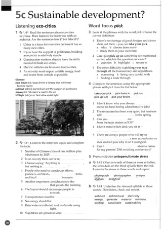 5c Sustainable development?
Listening eco-cities
1 4 1-41 Read the sentences about eco-cities
in China. Then listen to the interview with an
architect. Are the sentences true (T) or false (F)?
1 China is a focus for eco-cities because it has so
many new cities.
2 If you have the support of politicians, building
an eco-city is relatively simple.
3 Construction workers already have the skills
needed to build eco-cities.
4 Electric vehicles are favoured in eco-cities.
5 An eco-city must import as little energy, food
and water from outside as possible.
Glossary
pipe dream (n) /'paip dri:m/ a fantasy that will never
become reality
political will (n) /pa'litik(s)l wil/ the support of politicians
skyway (n) /'skAiwei/ a road in the air
UV light (n) /'ju:vi: lait/ ultra-violet light
2 4 1.41 Listen to the interview again and complete
the facts.
1 Number of Chinese cities of one million-plus
inhabitants by 2025:_____ ________ _____
2 In an eco-city there can be n o...................................
3 Chinese saying: 'Anything is .................................. ,
but nothing is....................................../
4 People who need to coordinate efforts:
planners, architects,..................................... firms
and local ....................................interests.
5 Another important consideration is the
.....................................that go into the building.
6 The layout should encourage people to
.....................................to work.
7 Transportation must b e .......................................
8 No energy should b e ........................................
9 Rain water is collected and made safe using
light-
10 Vegetables are grown in large.................................
Word focus pick
3 Look at the phrases with the word pick. Choose the
correct definition.
1 There's no shortage of good designs and clever
ideas out there - you can take your pick.
a relax b choose from many
c study them in your own time
2 Can I just pick up on something we mentioned
earlier, which is the question on waste?
a question b highlight c return to
3 The other difficulty is picking your way
through all the bureaucracy and regulations,
a examining b being very careful with
c finding a route through
4 Complete the sentences using the appropriate
phrase with pick from the list below.
take your pick pick holes in pick on
pick up (x2) pick your brains
1 1don't know why you always.............................
me to do these boring administrative jobs!
2 The restaurant has been very quiet, but business
w ill.................................................. in the spring.
3 Can you .............................m e..............................
from the train station at 5.30?
4 I don't mind which desk you sit at -
5 There are always people who will try to
..................................................a new eco-solution or
idea and tell you why it isn't ecological.
6 Can I ..................................................about a venue
for my parents' 25th wedding anniversary?
5 Pronunciation antepenultimate stress
a ^ 1.42 Often in words of three or more syllables,
the stress falls on the third syllable from the end.
Listen to the stress in these words and repeat.
photograph photographer analyse
analysis analytical
b % 1.43 Underline the stressed syllable in these
words. Then listen, check and repeat.
architect architectural electricity
energy generate material minimise
political sustainable sustainability
 