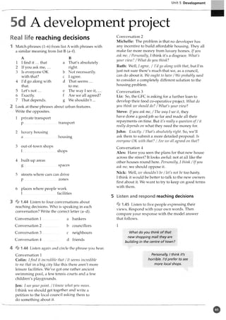 Unit 5 Development
5d A development project
Real life reaching decisions
Match phrases (1-6) from list A with phrases with
a similar meaning from list B (a-f).
A B
1 I find it ... that a That's absolutely
2 If you ask m e ,... right.
3 Is everyone OK b Not necessarily.
with that? c I agree.
4 I'd go along with d That seems ...
that. to me.
5 Let's n o t... e The way I see it,
6 Exactly. f Are we all agreed?
7 That depends. g We shouldn't...
Look at these phrases about urban features.
Write the opposites.
1 private transport
p .....................................transport
2 luxury housing
a .....................................housing
3 out-of-town shops
1...........................
4 built-up areas
shops
spaces
5 streets where cars can drive
p zones
6 places where people work
1....................................facilities
% 1.44 Listen to four conversations about
reaching decisions. Who is speaking in each
conversation? Write the correct letter (a-d).
Conversation 1
Conversation 2
Conversation 3
Conversation 4
a bankers
b councillors
c neighbours
d friends
4 % 1.44 Listen again and circle the phrase you hear.
Conversation 1
Colin: Ifind it incredible that /It seems incredible
to me that in a big city like this there aren't more
leisure facilities. We've got one rather ancient
swimming pool, a few tennis courts and a few
children's playgrounds.
Jen: I see your point. / 1know what you mean.
I think we should get together and write a
petition to the local council asking them to
do something about it.
Conversation 2
Michelle: The problem is that no developer has
any incentive to build affordable housing. They all
make far more money from luxury homes. If you
ask me, / Personally, I think it's a disgrace. What's
your view? / What do you think?
Ruth: Well, I agree, / I'd go along with that, but I'm
just not sure there's much that we, as a council,
can do about it. We ought to have / We probably need
to consider a completely different solution to the
housing problem.
Conversation 3
Liz: So, the GFC is asking for a further loan to
develop their food co-operative project. What do
you think zve should do? / What's your view?
Steve: If you ask me, /The way I see it, they
have done a good job so far and made all their
repayments on time. But it's really a question o f/ it
really depends on what they need the money for.
John: Exactly. / That's absolutely right. So, we'll
ask them to submit a more detailed proposal. Is
everyone OK with that? / Are zve all agreed on that?
Conversation 4
Alex: Have you seen the plans for that new house
across the street? It looks awful: not at all like the
other houses round here. Personally, I think / I f you
ask me, we should oppose it.
Nick: Well, zve shouldn't be / let's not be too hasty.
Ithink it would be better to talk to the new owners
first about it. We want to try to keep on good terms
with them.
5 Listen and respond reaching decisions
.45 Listen to five people expressing their
views. Respond with your own words. Then
compare your response with the model answer
that follows.
1
What do you think of that
new shopping mall they are
building in the centre of town?
Personally, I think it's
horrible. I'd prefer to see
more local shops.
o
 