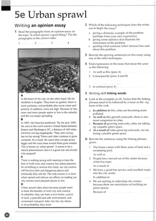 5e Urban sprawl
Writing an opinion essay
1 Read the paragraphs from an opinion essay on
the topic 'Is urban sprawl a good thing?' Put the
paragraphs in the correct order.
1 2 ............... 3 ............... 4 ...........
A
In the heart of the city, on the other hand, life for
residents is tougher. They have no garden, there is
more pollution, and probably also more crime and
poverty. In addition, rents are high. Because of this,
more and more people aspire to live in the suburbs
and the city keeps spreading.
B
In 1965, two futurists predicted, ‘By the year 2000,
the area in the north-eastern United States between
Boston and Washington DC, a distance of 450 miles,
will form one big megalopolis.’ They were wrong,
but not far wrong! Towns and cities continue to grow
outwards. As a result, the space they occupy grows
bigger and the rural areas around them grow smaller.
This is known as ‘urban sprawl’. It seems to be a
natural phenomenon, but is it a good one and should
it be stopped?
C
There is nothing wrong with wanting to have the
best of both town and country, but unless planners
do something to reverse this trend, our city centres
will become dark and dangerous places and
eventually they will die. The only answer is to limit
urban sprawl and refocus our efforts on making our
city centres more pleasant places to live.
D
Urban sprawl takes place because people want
to have the benefits of both city and country.
In suburbia, they can have a nice home, a piece
of land, a peaceful and safe environment, and
convenient transport links into the city where,
in all probability, they work.
2 Which of the following techniques does the writer
use to begin the essay?
a giving a dramatic example of the problem
(perhaps from your own experience)
b giving some statistics that illustrate the
seriousness of the problem
c quoting what someone (often famous) has said
about this problem
3 Rewrite the opening sentence(s) to this essay using
one of the other techniques.
4 Find expressions in the essay that mean the same
as the following.
1 As well as this (para A )...............................................
2 Consequently (para A and B)
3 in contrast (para A )...............................................
5 Writing skill linking words
a Look at the examples (a-d). Notice that the linking
phrases need to be followed by a noun or the -ing
form of the verb.
a In addition to this, cities are becoming more
polluted.
b As well as this growth outwards, there is also
more congestion in cities
c Because of growing outwards, cities are taking
up valuable green space,
d As a result of cities growing outwards, we are
losing valuable green space.
b Rewrite the sentences using the linking phrases
given.
1 The house comes with three acres of land and a
swimming pool.
As well a s........................................................................
2 People have moved out of the centre because
crime has risen.
As a result o f...................................................................
3 We have a good bus service and excellent roads
into the city centre.
In addition to .................................................................
4 We are starting to redevelop city centres
because there are restrictions on building on
green spaces.
Because of ......................................................................
 