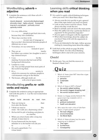Unit 5 Development
Wordbuilding adverb +
adjective
1 Complete the sentences with these adverb +
adjective phrases.
cleverly designed economically disadvantaged
ethnically mixed highly cultured ill prepared
long-term unemployed politically correct
upwardly mobile
1 It is very difficult for
............................ people to get back into work,
because they lose confidence.
2 These days you have to be
.............................in your use of language so
that you don't discriminate between people of
different sex or race.
3 Nowadays, we say someone is
............................................... instead of 'poor'.
4 They are an .............. ...................................family:
her father was a miner; her ciaughter is now a
top criminal lawyer.
5 I w as.................................-...............for the
meeting. Everyone else had read all the
background information.
6 London is a very..................................................
city. You can find people from most parts of
the world living there.
7 It's a ..................................................society in
which it is common for ordinary people to
visit museums and go to the theatre.
8 The houses, although small, are
with a lot of space inside.
Wordbuilding prefix re- with
verbs and nouns
2 Complete the sentences using an appropriate
verb with the prefix re-. Use the root words below
to help you
adjust build decorate do read train
1 They are trying to .......................................their
lives after the floods.
2 I think we need to this
room - the walls are a depressing colour
3 He has left his job in banking and plans to
........-......-......-............as a teacher.
4 When you return home after a long stay
abroad, it takes time to .......................................
5 If your homework has too many
mistakes in it, the teacher will ask you
to .....................................it.
6 It's such a great book. I'v e.....................................
it four times!
Learning skills critical thinking
when you read
3 It is useful to apply critical thinking techniques
when you read a text. Read these steps:
• Always scan the text quickly to get a general
idea of the topic before you read it in detail.
• Look at who wrote it and for whom. Think
about why they wrote the text.
• Read it carefully and note down the main points.
• Does the author develop a particular theme or
argument? Is this presented logically?
• Do you agree or disagree with the argument?
• What other knowledge about the subject do
you have? Does it fit with the arguments in
the article?
• If you are interested in the topic, follow up your
reading by researching more about the subject.
4 Look back at the article on page 58 of the
Student's Book. Use the critical thinking
techniques above and write your answers.
Check!
5 Do the quiz. You can find the answers in
Student's Book Unit 5.
Quiz____________
1 Which of these does NOT describe a type
of development?
a personal
b sustainable
c life
2 Which of these is NOT in Dubai?
a the world’s tallest building
b the world’s biggest shopping mall
c the world’s busiest airport
3 Kerala is a happy society because the
government has invested a lot in ... .
a agriculture
b political involvement
c health and education
4 Who were the main critics of the Nam
Theun 2 hydro-power project?
a the local villagers
b environmentalists
c the World Bank
5 Which of these phrases has the same
meaning as In addition?
a Then again
b Furthermore
c Consequently
o
 