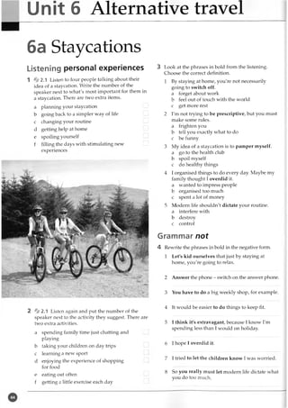 Unit 6 Alternative travel
6a Staycations
Listening personal experiences
1 *2.1 Listen to four people talking about their
idea of a staycation. Write the number of the
speaker next to what's most important for them in
a staycation. There are two extra items.
a planning your staycation
b going back to a simpler way of life
c changing your routine
d getting help at home I
...
e spoiling yourself
f filling the days with stimulating new
experiences
2 * 2 . 1 Listen again and put the number of the
speaker next to the activity they suggest. There are
two extra activities.
a spending family time just chatting and
playing
b taking your children on day trips
c learning a new sport
d enjoying the experience of shopping
for food
e eating out often
f getting a little exercise each day
3 Look at the phrases in bold from the listening.
Choose the correct definition.
1 By staying at home, you're not necessarily
going to switch off.
a forget about work
b feel out of touch with the world
c get more rest
2 I'm not trying to be prescriptive, but you must
make some rules.
a frighten you
b tell you exactly what to do
c be funny
3 My idea of a staycation is to pamper myself,
a go to the health club
b spoil myself
c do healthy things
4 I organised things to do every day. Maybe my
family thought I overdid it.
a wanted to impress people
b organised too much
c spent a lot of money
5 Modern life shouldn't dictate your routine,
a interfere with
b destroy
c control
Grammar not
4 Rewrite the phrases in bold in the negative form.
1 Let's kid ourselves that just by staying at
home, you're going to relax.
2 Answer the phone - switch on the answer phone.
3 You have to do a big weekly shop, for example.
4 It would be easier to do things to keep fit.
5 I think it's extravagant, because I know I'm
spending less than I would on holiday.
6 I hope I overdid it.
7 I tried to let the children know I was worried.
8 So you really must let modern life dictate what
you do too much.
 