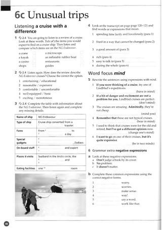6c Unusual trips
Listening a cruise with a
difference
1 % 2.4 You are going to listen to a review of a cruise.
Look at these words. Tick (/) the items you would
expect to find on a cruise ship. Then listen and
compare which items are on the NG Endeavour.
a crane
a kayak
a casino
shops
a microscope
an inflatable rubber boat
restaurants
guides
% 2.4 Listen again. How does the review describe
NG Endeavour cruises? Choose the correct the option.
1 entertaining / educational
2 reasonable / expensive
3 comfortable / uncomfortable
4 well-equipped / basic
5 exciting / monotonous
% 2.4 Complete the table with information about
the NG Endeavour. Then listen again and complete
any missing details.
Name of ship
Type of ship
Fares
Special
gadgets
On-board staff
Places it visits
Eating facilities
NG Endeavour
Cruise ship converted from a
1...................................trawler.
From to
a day
, Zodiacs
and expert
Svalbard in the Arctic circle, the
8................................. and
one room
4 Look at the transcript on page page 120-121 and
find words or expressions that mean:
1 spending time lazily and luxuriously (para 1)
2 fixed in a way that cannot be changed (para 2)
3 a good amount of (para 3)
4 rich (para 4 ) ..........................
5 easy to talk to (para 5)
6 during the whole (para 6)
Word focus mind
5 Rewrite the sentences using expressions with mind.
1 If you were thinking of a cruise, try one of
Lindblad's expeditions.
(have in mind)
2 If a bit of danger and excitement are not a
problem for you, Lindblad cruises are perfect.
(don't mind)
3 The cruises are amazing. Admittedly, they're
not cheap.
(mind you)
4 Remember that these are not typical cruises.
(bear in mind)
5 I used to think that cruises were for the old and
retired, but I've got a different opinion now.
(change one's mind)
6 I want to go on one of their cruises, but it's
quite expensive.
(be in two minds)
6 Grammar extra negative expressions
a Look at these negative expressions,
a Don't judge a book by its cover,
b No problem,
c It doesn't matter.
b Complete these common expressions using the
correct negative forms.
worry,
worries,
make sense,
way!
say a word,
work like that.
o
 