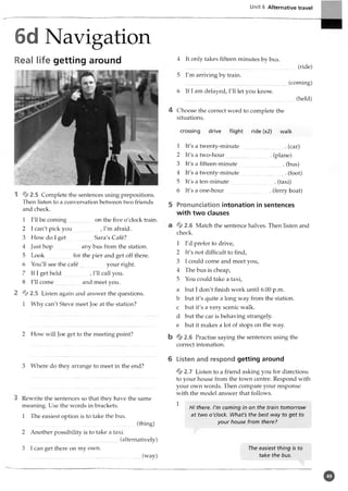 Unit 6 Alternative travel
6d Navigation
Real life getting around
1 2.5 Complete the sentences using prepositions.
Then listen to a conversation between two friends
and check.
1 I'll be coming on the five o'clock train.
2 I can't pick you , I'm afraid.
3 How do I get Sara's Cafe?
4 Just hop any bus from the station.
5 Look for the pier and get off there.
6 You'll see the cafe your right.
7 If I get held , I'll call you.
8 I'll come and meet you.
2 fjf2.5 Listen again and answer the questions.
1 Why can't Steve meet Joe at the station?
2 How will Joe get to the meeting point?
3 Where do they arrange to meet in the end?
I Rewrite the sentences so that they have the same
meaning. Use the words in brackets.
1 The easiest option is to take the bus.
(thing)
2 Another possibility is to take a taxi.
(alternatively)
3 I can get there on my own.
(way)
4 It only takes fifteen minutes by bus.
.........................................(ride)
5 I'm arriving by train.
(coming)
6 If I am delayed, I'll let you know.
(held)
4 Choose the correct word to complete the
situations.
crossing drive flight ride (x2) walk
1 It's a twenty-minute . (car)
2 It's a two-hour . (plane)
3 It's a fifteen-minute __.(bus)
4 It's a twenty-minute . (foot)
5 It's a ten-minute . (taxi)
6 It's a one-hour . (ferry boat)
5 Pronunciation intonation in sentences
with two clauses
cl % 2.6 Match the sentence halves. Then listen and
check.
1 I'd prefer to drive,
2 It's not difficult to find,
3 I could come and meet you,
4 The bus is cheap,
5 You could take a taxi,
a but I don't finish work until 6.00 p.m.
b but it's quite a long way from the station.
c but it's a very scenic walk.
d but the car is behaving strangely.
e but it makes a lot of stops on the way.
b % 2.6 Practise saying the sentences using the
correct intonation.
6 Listen and respond getting around
% 2.7 Listen to a friend asking you for directions
to your house from the town centre. Respond with
your own words. Then compare your response
with the model answer that follows.
1
Hi there. I'm coming in on the train tomorrow
at two o'clock. What's the best way to get to
your house from there?
The easiest thing is to
take the bus.
o
 