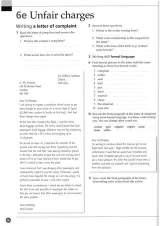 6e Unfair charges
Writing a letter of complaint
1 Read the letter of complaint and answer the
questions.
1 What is the woman's complaint?
2 What action does she want to be taken?
2-4 Clifford hardens
Oxford
ll-FVf Airlines 0Y3 2-ftSi
108 Pembroke Poad
London
W81NP
Dear Sir/Madam
I am writing to register a complaint about having to pay
etfra charges to 'four airline on a recent flight to Spain
(UZ-485 from London to Seville on 3rd May). I feel that
these charges were unjust.
At the time that I booKed this flight, 1read the terms
about luggage carefully. The terms clearly stated that each
passenger's hand luggage allowance was one bag measuring
no more than % v
- 45 >
•2.5cm and weighing up to
10 Kilograms.
On arrival at checfc-in, I informed the member of the
ground crew that my bag met these regulations, but she
insisted that the coat that I was wearing should be placed
in the bag. I attempted to pacK the coat into my bag, but it
would not fit, so I was instructed that I would have to pa^
£30 if I wished to tafce it onto the plane.
I was concerned that I was delating other passengers, and
consequently ' 0P^d to pa'f the money. Otherwise, I would
certainly have disputed the charge, as 1am now doing. It is
perfectly reasonable to wear a coat onto a plane.
(Siiven these circumstances, I would asfc you firstly to refund
the £30 to me and secondly to investigate the matter so
that you can ensure that other passengers do not encounter
the same problem.
2 Answer these questions.
1 Where is the writer writing from?
2 What is her relationship to the recipient of
the letter?...............................................................
3 What is the tone of the letter (e.g. formal/
semi-formal)?...............................................................
3 Writing skill formal language
a Find formal phrases in the letter with the same
meaning as these less formal words.
1 complain...............................................................
2 unfair....... .......................................................
3 said .....................................................-.......
4 told ............................................ -................
5 p u t...............................................................
6 tried...............................................................
7 w anted...............................................................
8 chose...............................................................
9 the situation................................................
10 look into..........................................................
b Rewrite the first paragraph of this letter of complaint
using more formal language. Use these verbs to help
you. You can change other words too.
consist give register regret serve
state suffer
Pear Sir/Madam
I'm writing to complain about the meal we got on our
flight home last weefc - flight U1332-. On the booking
confirmation it said that we would have breakfast and
lunch. Well, breakfast wasjust a cup of tea and lunch
was a tuna sandwich. £?y itself, this wouldn't have been a
problem, but both my husband and I got food poisoning
from the sandwich.
4 Now write the final paragraph of the letter,
demanding some action from the airline.
Yours faithfully
Amelia Doyle
 