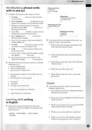 Unit 6 Alternative travel
Wordbuilding phrasal verbs
with in and out
1 Complete the phrasal verbs using in and out.
1 Do drop and see us the next time
you're in town.
2 Stefan dropped of college last year
because he wanted to travel round the world.
3 Philippa and Sarah used to be business
partners but they fell over how to
develop the business.
4 Chris fell.................. with the wrong crowd at
college and started missing lectures.
5 Ben is taking Greta to that new
Thai restaurant tonight.
6 Sorry. Can you speak a little more slowly? I
couldn't take it a ll...................
7 I'll look and see my parents on my
way home to make sure they're OK.
8 Look..................! You're going to bang your
head on that door.
9 Is your old car still going? I thought it would
have given................. years ago.
10 I'm trying not to eat sweets, but it's very
difficult not to give to temptation.
2 Match the phrasal verbs from Exercise 1 with the
definitions (a-j).
a have a disagreement..................................................
b absorb (information)..................................................
c pay someone a (short) visit
d pay someone a (short) visit to check they are
all right..........................................................................
e become part of a social group
f be careful..............................
g surrender..............................
h arrange a social date with
i leave a course before it is finished
j stop working or functioning
Learning skills writing
in English
3 Look at the diagram showing the important
elements of writing. Complete the diagram with
these elements.
spelling link the ideas
examples
action wanted
Purpose and focus
• audience
• main message
Organisation
• arrange the parts (intro,
conclusion, etc.)
Supporting your case
• appropriate tone
Checking your writing
• meaning
• grammar
4 Look at the letter of complaint in Exercise 1 on
page 50. Answer the questions.
1 What is the main message and where in the
letter does this becomes clear?
2 What are the three main elements the letter
includes?
3 What phrases does the writer use to link the
different ideas?
4 What tone does the writer use?
5 What details make the writer's case more
persuasive?
Check!
5 Answer the questions. All the answers are in
Student's Book Unit 6.
1 How did Karen Ash have a Japanese holiday
without leaving home?
2 What are volunteers helping to build all across
North America?
3 Where can you pay to have an uncomfortable
night and be treated unkindly?
4 Where can you step right into a painting?
5 What's a way to travel from place to place
without ever paying for a bed to sleep in?
o
 