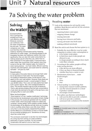 Unit 7 Natural resources
7 a Solving the water problem
Reading water
1 Look at the solutions for solving the water
problem. Read the text and tick (/) the solutions
that are mentioned.
...I repairing broken water pipes
...! stopping climate change
...I reusing rainwater
...I hiving fewer showers and baths
...I turning salt water into fresh water
i I making artificial rainclouds
2 Read the article and choose the best option (a-c).
1 Probably the most effective way for water
companies to reduce water consumption is:
a to fix broken water pipes,
b to limit how much water people are
allowed to use.
c to charge people according to how much
water they consume.
2 According to the author, people will buy
water-saving devices:
a if the devices are more efficient,
b if they see there is financial benefit,
c whether they have a meter or not.
3 Desalination plants have ... main
disadvantages,
a two
b three
c four
4 'Cloud seeding' is a technology that:
a manipulates natural weather patterns,
b uses the natural elements in a cloud
to produce rainfall,
c encourages cloud formation.
5 The author says that new technologies:
a will soon be able to provide a solution,
b will never provide a solution,
c cannot provide a solution at the moment.
Glossary
moisture (n) /'rmist/a/ water in the air or on the surface
of something
restriction (n) /ri'strikj(a)n/ limit
sprinkle (v) /'sprir]kl/ to cover with little pieces of a thing
Solving
thewater
Conservation
This is perhaps the
simplest and most
cost-effective solution.
Moreover, everyone
can contribute, from
the water companies to
the end-user. The water
companies can make
sure that they minimise
waste by repairing cracked pipes and by imposing
restrictions on water usage - not allowing people to use
hosepipes has been one traditional method. But more
significantly, they can also limit water consumption by
making people pay for what they use, rather than for
their connection to the water supply. If everyone had a
water meter, they would think more carefully when they
turned on the tap. With metered water, the market for
water-saving devices - low-flush toilets, efficient washing
machines and dishwashers, and water butts for collecting
rainwater - will grow by itself.
Desalination
In many parts of the world, there is not enough fresh water
but an abundance of salt water. This has encouraged
the building of desalination plants. On the face of it, this
seems to be a very neat solution. However, these plants are
incredibly expensive to build - a recent project in Hawaii
cost US $35 million. This is why not many plants have been
built in poorer regions. Also, their ecological footprint is
heavy. The process requires huge amounts of electricity.
There is also growing evidence that the high concentrations
of salt which are returned to the earth or the sea have a very
damaging effect on plant and wildlife.
New technologies
‘Cloud seeding’ is a new ‘weather modification’ technology
that scientists are developing to solve global climate change.
In this process, the clouds are sprinkled with tiny crystals
of silver iodide, which encourage moisture to collect and
condense, causing rainfall. Some sceptics wonder whether
this technology will be effective and ask what use it is going
to be in countries where there is very little cloud. Others
worry that no one has properly researched the possible
harmful effects of a concentration of silver on human health.
As one scientist amusingly put it, ‘Sometimes not every
cloud has a silver lining.’
The conclusion would seem to be that new technologies
are a long way from solving our water problems,
particularly in poorer countries. For the moment,
conservation still seems to be our best hope.
@
 
