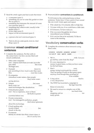 3 Read the article again and find words that mean: 5 Pronunciation contractions in conditionals
a a consumer (para 1 )..................................................
b something you use to water the garden or clean
the car (para 1)..................................................
c something that measures the amount of water
you consume (para 1).....................................
d something that collects water, usually in the
garden (para 1).................................... .............
e at first sight (para 2 )..................................................
f impact on the environment (para 2)
g a person who isn't convinced (para 3)
h 'there is always some good, even in a bad
thing' (para 3 ).................................................
Grammar mixed conditional
sentences
4 Complete the sentences. Put the verbs in
the correct form. Use first, second, third and
mixed conditionals.
1 If the water companies..................................................
(not / impose) restrictions on water use in the
past, there (be) water
shortages now.
2 If people....................................................... (have) to
pay according to how much water they used,
they..................................................(use) less water.
3 If companies................................. ................
(introduce) water meters, then people
..................................................(buy) more water-
saving devices.
4 If there................................................. (be) more
fresh water, w e.............. .................................. (not/
need) technologies like desalination.
5 If desalination plants
(not / be) so expensive, more of them
..................................................(be built) in poorer
countries before now.
6 If some ecosystems............................................
(not / be) damaged by pollution, people
..................................................(feel) more optimistic
about this technology.
7 Cloud seeding only
(work) if there..........................................
clouds in the sky.
8 If someone..................................
(be)
%2.8Listen to the contracted forms in these
sentences. Notice how I'd have and he'd have sound
like one word. Listen again and repeat.
1 If he asked me, I'd certainly offer to help him.
2 I'd come with you, if we could leave a little later.
3 If I'd known, I'd have told you.
4 If he was more thoughtful, he'd have
remembered your birthday
5 If it's not too late to be included, I'd like to
come to the meeting.
Vocabulary conservation verbs
6 Complete the sentences about resources using
these verbs.
conserve consume preserve protect
run out of save spend waste
1 We've
go and buy some from the shop?
2 It's very important to
milk. Can you
money in good times, so that you have some
for the bad times.
3 D on't..................................................your
energy trying to persuade the council.
They are going to build on that green space
anyway, even though they promised to
it for wildlife.
4 Using salt to food is
a very old practice.
5 The WWF has launched a campaign to
................................................. the tiger from the
threat of extinction.
6 We need to return to a simpler way of life.
We too much time
shopping and w e..................................................too
many goods.
(think) of a better idea than conservation, it
.................................................(be) in use by now.
 