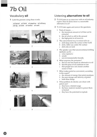 7b Oil
Vocabulary oil
1 Label the pictures using these words.
oil barrel oilfield oil pipeline oil refinery
oil rig oil slick oil tanker oil well
3 ............................................ 4
5 ............................................ 6
Listening alternatives to oil
2 * 2 . 9 Listen to an interview with an oil industry
expert. Does he think there is a reasonable
alternative to oil?
3 % 2.9 Listen again and answer the questions.
1 Peak oil means ....
a the maximum amount of oil that can be
extracted
b the oil which is still in the ground
c the high point in oil reserves
2 The conventional way to extract oil is to ... .
a drill deep under the surface of the Earth
b drill a little way under the surface
c drill only on land
3 The speaker says that unconventional drilling
methods can be ... .
a very expensive
b unsafe
c not environmentally-friendly
4 What surprises the presenter?
a that no one has found an alternative to oil
b that the price of oil continues to rise
c that people have not chosen another
source of fuel
5 What makes petrol so convenient, according
to the expert?
a the amount of energy that petrol produces
b the easy storage and delivery of petrol
c both these things
6 What problem do electric cars share with
petrol cars?
a they have a limited range
b the basic material needed to power them
is limited
c they have the potential to explode
 