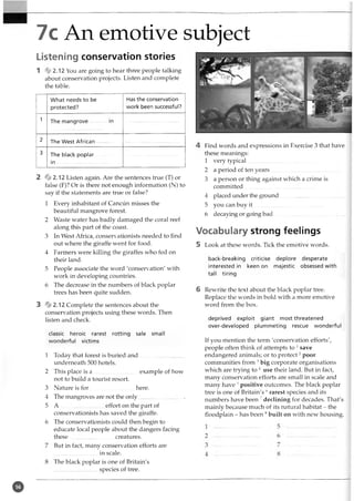 7c An emotive subject
Listening conservation stories
1 * 2.12 You are going to hear three people talking
about conservation projects. Listen and complete
the table.
What needs to be
protected?
Has the conservation
work been successful?
1
2 The West African
3 The black poplar
in ...................................
2 * 2.12 Listen again. Are the sentences true (T) or
false (F)? Or is there not enough information (N) to
say if the statements are true or false?
1 Every inhabitant of Cancun misses the
beautiful mangrove forest.
2 Waste water has badly damaged the coral reef
along this part of the coast.
3 In West Africa, conservationists needed to find
out where the giraffe went for food.
4 Farmers were killing the giraffes who fed on
their land.
5 People associate the word 'conservation' with
work in developing countries.
6 The decrease in the numbers of black poplar
trees has been quite sudden.
3 * 2.12 Complete the sentences about the
conservation projects using these words. Then
listen and check.
classic heroic rarest rotting sale small
wonderful victims
1 Today that forest is buried and...............................
underneath 500 hotels.
2 This place is a ............................... example of how
not to build a tourist resort.
3 Nature is for here.
4 The mangroves are not the only............................... .
5 A ...............................effort on the part of
conservationists has saved the giraffe.
6 The conservationists could then begin to
educate local people about the dangers facing
these...... ...................... . creatures.
But in fact, many conservation efforts are
...............................in scale.
The black poplar is one of Britain's
............................. species of tree.
Find words and expressions in Exercise 3 that have
these meanings:
1 very typical..................................................
2 a period of ten years..................................................
3 a person or thing against which a crime is
committed..................................................
4 placed under the ground..............................................
5 you can buy it ..................................................
6 decaying or going bad..................................................
Vocabulary strong feelings
5 Look at these words. Tick the emotive words.
back-breaking criticise deplore desperate
interested in keen on majestic obsessed with
tall tiring
6 Rewrite the text about the black poplar tree.
Replace the words in bold with a more emotive
word from the box.
deprived exploit giant most threatened
over-developed plummeting rescue wonderful
If you mention the term 'conservation efforts',
people often think of attempts to 1save
endangered animals; or to protect2poor
communities from 3big corporate organisations
which are trying to 4 use their land. But in fact,
many conservation efforts are small in scale and
many have 5positive outcomes. The black poplar
tree is one of Britain's 6rarest species and its
numbers have been 7declining for decades. That's
mainly because much of its natural habitat - the
floodplain - has been 8built on with new housing.
o
 