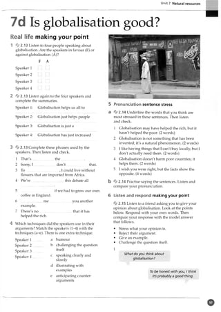 Unit 7 Natural resources
7d Is globalisation good?
Real life making your point
1 % 2.13 Listen to four people speaking about
globalisation. Are the speakers in favour (F) or
against globalisation (A)?
F A
Speaker l ... ...
Speaker 2 ... ...
Speaker 3 ... L..J
Speaker 4 ... ...
2 % 2.13 Listen again to the four speakers and
complete the summaries.
Speaker 1: Globalisation helps us all to
Speaker 2: Globalisation just helps people
Speaker 3: Globalisation is just a
Speaker 4: Globalisation has just increased
3 4 2 .13 Complete these phrases used by the
speakers. Then listen and check.
1 That's......................... th e................ ..........
2 Sorry, I ........................don't..........................that.
3 To
.
, I could live without
flowers that are imported from Africa.
4 W e're.....................................this debate all
5 .....................................if we had to grow our own
coffee in England.
6 ........................me you another
example.
7 There's n o .....................................that it has
helped the rich.
4 Which techniques did the speakers use in their
arguments? Match the speakers (1-4) with the
techniques (a-e). There is one extra technique.
humour
challenging the question
itself
speaking clearly and
slowly
illustrating with
examples
anticipating counter­
arguments
5 Pronunciation sentence stress
a 4 2.14 Underline the words that you think are
most stressed in these sentences. Then listen
and check.
1 Globalisation may have helped the rich, but it
hasn't helped the poor. (2 words)
2 Globalisation is not something that has been
invented; it's a natural phenomenon. (2 words)
3 I like having things that I can't buy locally, but I
don't actually need them. (2 words)
4 Globalisation doesn't harm poor countries; it
helps them. (2 words)
5 I wish you were right, but the facts show the
opposite. (4 words)
b 4 2 .14 Practise saying the sentences. Listen and
compare your pronunciation.
6 Listen and respond making your point
42.15 Listen to a friend asking you to give your
opinion about globalisation. Look at the points
below. Respond with your own words. Then
compare your response with the model answer
that follows.
• Stress what your opinion is.
• Reject their argument.
• Give an example.
• Challenge the question itself.
1
IMiat do you think about
globalisation?
To be honest with you, I think
it's probably a good thing.
Speaker I ............ a
Speaker 2 b
Speaker 3 ..........
Speaker 4 c
d
e
o
 