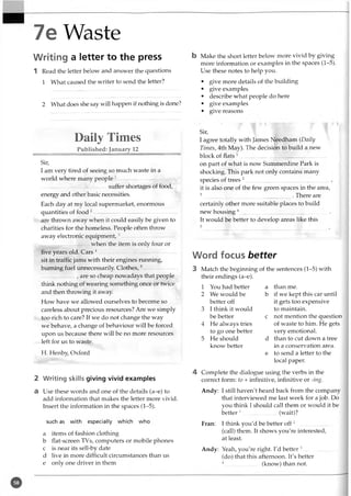 7e Waste
Writing a letter to the press
1 Read the letter below and answer the questions
1 What caused the writer to send the letter?
2 What does she say will happen if nothing is done?
Daily Times
Published: January 12
Sir,
I am very tired of seeing so much waste in a
world where many people 1--------------- --------------
....................—......... -........suffer shortages of food,
energy and other basic necessities.
Each day at my local supermarket, enormous
quantities of food 2------------- ----------.............................
are thrown away when it could easily be given to
charities for the homeless. People often throw
away electronic equipment,3...... ........................ ......
.................when the item is only four or
five years old. Cars 4....................................... —...... .
sit in traffic jams with their engines running,
burning fuel unnecessarily Clothes,5........................
____________, are so cheap nowadays that people
think nothing of wearing something once or twice
and then throwing it away.
How have we allowed ourselves to become so
careless about precious resources? Are we simply
too rich to care? If we do not change the way
we behave, a change of behaviour will be forced
upon us because there will be no more resources
left for us to waste.
H. Henby, Oxford
2 Writing skills giving vivid examples
a Use these words and one of the details (a-e) to
add information that makes the letter more vivid.
Insert the information in the spaces (1-5).
such as with especially which who
a items of fashion clothing
b flat-screen TVs, computers or mobile phones
c is near its sell-by date
d live in more difficult circumstances than us
e only one driver in them
b Make the short letter below more vivid by giving
more information or examples in the spaces (1-5).
Use these notes to help you.
• give more details of the building
• give examples
• describe what people do here
• give examples
• give reasons
Sir,
I agree totally with James Needham (Daily
Times, 4th May). The decision to build a new
block of flats 1.............................................................
on part of what is now Summerdine Park is
shocking. This park not only contains many
species of trees 2................................... ....... .................,
it is also one of the few green spaces in the area,
3 . There are
certainly other more suitable places to build
new housing4...............................................................
It would be better to develop areas like this
5
Word focus better
3 Match the beginning of the sentences (1-5) with
their endings (a-e).
1 You had better a than me.
2 We would be b if we kept this car until
better off it gets too expensive
3 I think it would to maintain.
be better c not mention the question
4 He always tries of waste to him. He gets
to go one better very emotional.
5 He should d than to cut down a tree
know better in a conservation area.
e to send a letter to the
local paper.
4 Complete the dialogue using the verbs in the
correct form: to + infinitive, infinitive or -ing.
Andy: I still haven't heard back from the company
that interviewed me last week for a job. Do
you think I should call them or would it be
better 1.........................(wait)?
Fran: I think you'd be better off 2.........................
(call) them. It shows you're interested,
at least.
Andy: Yeah, you're right. I'd better 3.........................
(do) that this afternoon. It's better
4.........................(know) than not.
 