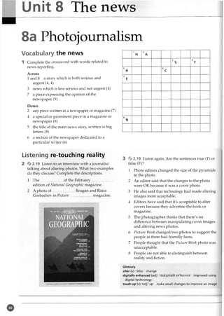 Unit 8 The news
8a Photojournalism
Vocabulary the news
1 Complete the crossword with words related to
news reporting.
Across
1 and 8 a story which is both serious and
urgent (4, 4)
3 news which is less serious and not urgent (4)
7 a piece expressing the opinion of the
newspaper (9)
Down
2 any piece written in a newspaper or magazine (7)
4 a special or prominent piece in a magazine or
newspaper (8)
5 the title of the main news story, written in big
letters (8)
6 a section of the newspaper dedicated to a
particular writer (6)
1
H
2
A
3
s
4
F
5
H
6
c
7
E
8
N
Listening re-touching reality
2 2.19 Listen to an interview with a journalist
talking about altering photos. What two examples
do they discuss? Complete the descriptions.
1 T h e.........................of the February..........................
edition of National Geographic magazine.
2 A photo o f.........................Reagan and Raisa
Gorbachev in Picture magazine.
NATIONAL
GEOGRAPHIC
NAPOLEON
HUMMINGBIRDS:
THE NECTAR
CONNECTION j
% 2.19 Listen again. Are the sentences true (T) or
false (F)?
1 Photo editors changed the size of the pyramids
in the photo.
2 An editor said that the changes to the photo
were OK because it was a cover photo.
3 He also said that technology had made altering
images more acceptable.
4 Editors have said that it's acceptable to alter
covers because they advertise the book or
magazine.
5 The photographer thinks that there's no
difference between manipulating cover images
and altering news photos.
6 Picture Week changed two photos to suggest the
people in them had friendly faces.
7 People thought that the Picture Week photo was
unacceptable.
8 People are not able to distinguish between
reality and fiction.
m st forETsrw
m
rm z , mp
b
s
tv
Glossary
alter (v) /'olta/ change
digitally enhanced (adj) /'did3 it(a)li in'hainst/ improved using
digital technology
touch up (v) /tAtJ 'Ap/ make small changes to improve an image
 