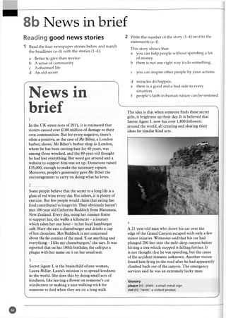 8b News in brief
Reading good news stories
1 Read the four newspaper stories below and match
the headlines (a-d) with the stories (1-4).
a Better to give than receive
b A sense of community
c A charmed life
d An old secret
News in
brief
1 _________
In the UK street riots of 2011, it is estimated that
rioters caused over £100 million of damage to their
own communities. But for every negative, there’s
often a positive, as the case of Mr Biber, a London
barber, shows. Mr Biber’s barber shop in London,
where he has been cutting hair for 40 years, was
among those wrecked, and the 89-year-old thought
he had lost everything. But word got around and a
website to support him was set up. Donations raised
£35,000, enough to make the necessary repairs.
Moreover, people’s generosity gave Mr Biber the
encouragement to carry on doing what he loves.
2 ________
Some people believe that the secret to a long life is a
glass of red wine every day. For others, it is plenty of
exercise. But few people would claim that eating fast
food contributed to longevity. They obviously haven’t
met 100-year old Catherine Reddoch from Matamata,
New Zealand. Every day, using her zimmer frame
to support her, she walks a kilometre - a journey
which takes her one hour - to her local hamburger
cafe. Here she eats a cheeseburger and drinks a cup
of hot chocolate. Mrs Reddoch is not concerned
about the fat content of the meal. ‘I eat anything and
everything - 1 like my cheeseburgers,’ she says. It was
reported that on her 100th birthday, the cafe put a
plaque with her name on it on her usual seat.
3 _________
Secret Agent L is the brainchild of one woman,
Laura Miller. Laura’s mission is to spread kindness
in the world. She does this by doing small acts of
kindness, like leaving a flower on someone’s car
windscreen or making a nice walking stick for
someone to find when they are on a long walk.
V________________________________________
2 Write the number of the story (1-4) next to the
statements (a-f).
This story shows that:
a you can help people without spending a lot
of money........................
b there is not one right way to do something.
c you can inspire other people by your actions.
d miracles do happen.........................
e there is a good and a bad side to every
situation.........................
f people's faith in human nature can be restored.
The idea is that when someone finds these secret
gifts, it brightens up their day. It is believed that
Secret Agent L now has over 1,800 followers
around the world, all creating and sharing their
ideas for similar kind acts.
4 _________
A 21-year-old man who drove his car over the
edge of the Grand Canyon escaped with only a few
minor injuries. Witnesses said that his car had
plunged 200 feet into the mile-deep canyon before
hitting a tree which stopped it falling further. It
is not thought that he was speeding, but the cause
of the accident remains unknown. Another visitor
found him lying in the road after he had apparently
climbed back out of the canyon. The emergency
services said he was an extremely lucky man.
Glossary
plaque (n) /plaek/ a small metal sign
riot (n) /’raiat/ a violent protest
____________________ J
 