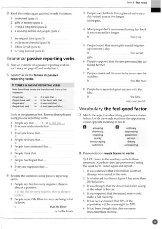 Unit 8 The news
3 Read the stories again and find words that mean:
destroyed (para 1)
gifts of money (para 1)
living a long time (para 2)
a walking aid for old people (para 2)
an original idea (para 3)
make more cheerful (para 3)
fell or dived (para 4)
driving too fast (para 4)
Grammar passive reporting verbs
4 Find an example of a passive reporting verb in
each story on page 62 and underline it.
5 Grammar extra tenses in passive
reporting verbs
► TENSES IN PASSIVE REPORTING VERBS
Note how these tenses are transformed from active
to passive.
People say...
People have said ...
People said ...
People had said...
It is said that...
It has been said that.
It was said that...
It had been said that.
Look at the grammar box. Rewrite these phrases
using passive reporting verbs.
1 People say that ... It is said that...
2 Everyone understands th at...
It
3 Everyone knew th at...
I t ..........................................
4 People believed th at...
I t.......................................................
5 People have estimated that ...
I t.......................................................
6 People think th at...
I t.......................................................
7 People had hoped th at...
It.......................................................
8 Everyone supposes that ...
It
6 Rewrite the sentences using passive reporting
verbs.
1 People say that for every negative, there is
always a positive.
It is said thatfor every negative, there is always a
positive.
2 People expect Mr Biber to carry on doing what
he loves.
It .................................................that Mr Biber
what he loves.
3 People used to think that a glass of red wine a
day helped you to live longer.
In the past,................................
4 Most people don't recommend eating fast food
if you want to live longer.
I t ..............................................................that you
5 People hoped that secret gifts would brighten
up someone's day.
I t ......................................... ....................that secret
gifts ............................................................................
6 People supposed that the tree prevented the car
falling further.
I t .................................................................................
7 People considered the man lucky to survive the
accident.
It that the man
8 People have reported great success with the
idea.
It the idea
very successful
Vocabulary the feel-good factor
7 Match the adjectives describing good news stories
in box A with the words that have the opposite or
a near opposite meaning in box B.
□ amusing
charming
inspiring
quirky
encouraging
optimistic
ordinary
depressing
pessimistic
serious
dreary
uninspiring
8 Pronunciation weak forms in verbs
%2.22 Listen to the auxiliary verbs in these
sentences. Note how they are pronounced using
the weak form. Listen again and repeat.
1 It was estimated that £100 million worth of
damage was caused in the riots.
2 It is believed that Secret Agent L has more than
200 followers.
3 It was thought that the driver had fallen asleep
at the wheel of his car.
4 It was expected that the injured man would
make a full recovery.
5 It has been estimated that 50% of the
population will be overweight by 2020.
6 It had been thought that diet was more
important than exercise.
©
 