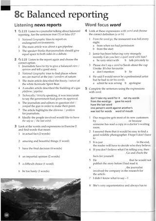 8c Balanced reporting
Listening news reports
1 %2.23 Listen to a journalist talking about balanced
reporting. Are the sentences true (T) or false (F)?
1 National Geographic likes to report on
endangered environments.
2 The main article was about a gas pipeline.
3 The speaker thinks that journalists should give
equal space to both sides in a debate.
2 %2.23 Listen to the report again and choose the
correct option.
1 Journalists have to try to give a balanced view /
opinion and tell a good story.
2 National Geographic tries to find places where
we can marvel at the joys /wonders of nature.
3 The main article described the beauty /nature of
the white Kermode Spirit Bear.
4 A smaller article described the building of a gas
platform /pipeline.
5 Technically /Strictly speaking, it was inaccurate
to say the government had given its approval.
6 The journalists and editors in question shot /
jumped the gun in order to make their point.
7 The article highlights the dilemma / problem
for journalists.
8 Ideally the people involved would like to have
the say-so / the last word.
3 Look at the words and expressions in Exercise 2
and find words that mean:
1 in actual fact (2 words)
2 amazing and beautiful things (1 word)
3 have the final decision (4 words)
4 an impartial opinion (2 words)
5 a difficult choice (1 word)
6 be too hasty (3 words)
Word focus word
4 Look at these expressions with zvord and choose
the correct definition (a or b).
1 From the zvord go, the restaurant was full every
night.
a from when we had permission
b from the start
2 Jamie has been behaving very strangely
recently. Can you have a quiet zvord with him?
a be very strict with b talk privately to
3 Please don't say a zvord to Sarah about the cup
I broke. It's her favourite.
a don't mention b lie
4 He said I would never be a professional artist
but he had to eat his zvords.
a admit he was wrong b apologise
5 Complete the sentences using the expressions
with zvord.
don't take my word for it eat my words
from the word go gave his word
have the last word
one person's word against another's
was lost for words word of mouth
1 Our magazine gets most of its new customers
by or because
someone has read a copy in a doctor's waiting
room.
2 I assured them that it would be easy to find a
good wildlife photographer. I hope I don't have
to ______ _____________ 1___ .
3 It is ju st................................................... In the end,
the reader will have to decide who they believe.
4 If you don't believe what I'm telling you, then
.................................................. . Go and check the
facts for yourself.
5 He that he would not
publish the story before I had read it.
6 , the journalist
involved the company in the research for
the article.
7 I didn't know what to say - I ...................................
8 She's very argumentative and always has to
 