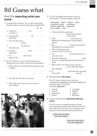 Unit 8 The news
8d Guess what
Real life reporting what you
heard
1 Complete the sentences. Use a verb in each space.
Do the sentences express belief (B) or disbelief (D)?
B D
I think I'd
word for it.
He generally
facts right.
her
his
3 He's not the type to
gossip.
4 ...............................no notice of
what she says.
5 It's been...............................out of
proportion.
6 I'd ...............................that with a
pinch of salt.
% 2.24 Listen to a conversation between two
friends, Jane and Annie, and answer the questions.
1 What is the news about Patrick that Jane wants
to share?
2 Who did she hear this news from?
3 What does Annie ask Jane to do with the
news? Why?
3 * 2 .24 Complete the sentences from the
conversation. Then listen again and check.
verbs: guess heard reckons seems
prepositions: about according to
adverbs: apparently supposedly
nouns: gossip pinch
1 Did you hear the good news
..................................... (preposition) Patrick?
.....................................(verb) what?
2 W ell,....................................... (adverb) he was
spotted by someone from a big theatrical
agency.
She........._...........................(verb) that it won't be
long before we see him on TV.
Well, I'd take that with a
(noun) of salt if I were you.
N o,.............................(preposition) Kate, it's
more than that.
Ihat'd be fantastic. 1......................................(verb)
that it was really difficult to get that kind of
work.
Don't worry. I'm not the type to spread
..................................... (noun). Does the agency
take a big fee?
It (verb) that they only take
10% or 15% ,.....................................(adverb).
4 Pronunciation the schwa
% 2.25 Listen to these words from the
conversation. Underline the stressed syllable and
circle the schwa /9 /sounds.
Example: s(u)ppoggdly
1 comedy
2 festival
3 apparently
4 reckon
5 according
6 difficult
7 agency
8 theatrical
5 Listen and respond reporting what you
heard
* 2.26 Listen to someone giving you some
news about government taxes. Respond after the
tone with your own words. Then compare your
response with the model answer that follows.
1
Did you hear the good
news about taxes?
Good news about taxes?
No, what happened?
©
 