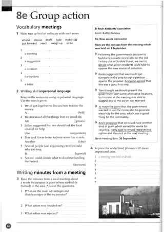 8e Group action
Vocabulary meetings
1 Write two verbs that collocate with each noun.
attend discuss draft hold make (x2)
put forward reach weigh up write
1 .........................................................................
a meeting
2 ........................, .....................................
a suggestion
3 ..................................... , .....................................
a decision
4 ..................................... , .....................................
the options
5 ..............................-......, ......................................
a letter
2 Writing skill impersonal language
Rewrite the sentences using impersonal language.
Use the words given.
1 We all got together to discuss how to raise the
money.
A ..............................................................................(held)
2 We discussed all the things that we could do.
A ll........................................................................(options)
3 Julian suggested that we should ask the local
council for help.
O ne.............................................................. (suggestion)
4 Pete said it was better to havesome fun events.
Another........ ..........................................................(idea)
5 Several people said organising events would
take too long.
It........................................................................... (agreed)
6 No one could decide what to do about funding
the project.
...........................................................................(decision)
Writing minutes from a meeting
3 Read the minutes from a local meeting about
a waste incinerator (a plant where rubbish is
burned) in the area. Answer the questions.
1 What are the main advantages and
disadvantages of the incinerator?............................
St Paul's Residents'Association
From: Kathy Barbosa
Re: New waste incinerator
Here are the minutes from the meeting which
was held on 3 September.
V Following the government's decision to
build a new waste incinerator on the old
factory site in Quibble Street, we met to
decide what action residents could take to
oppose this new source of pollution.
^ Karen suggested that we should get
everyone in the area to sign a petition
against the proposal. Everyone agreed that
this was a good first step.
^ Tom thought we should present the
government with some alternative locations,
but no one at the meeting was able to
suggest any so the action was rejected.
^ Jo made the point that the government
wanted to use the incinerator to generate
electricity for the area, which was a good
thing for the community.
^ Kevin proposed that we could have another
kind of plant which sorted the waste for
recycling. Harry said he would research this
option and discuss it at the next meeting.
Next meeting date: 26 September
4 Replace the underlined phrases with more
impersonal ones.
1 a meeting ivas held to decide.................................
2
3
4
5
6
7
2 What action was decided on?
3 What action was rejected?
 