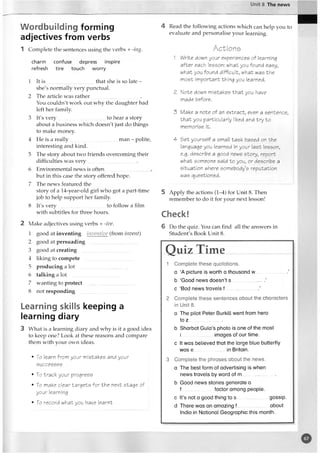 Unit 8 The news
Wordbuilding forming
adjectives from verbs
1 Complete the sentences using the verbs + -ing.
charm confuse depress inspire
refresh tire touch worry
1 It is .....................................that she is so late -
she's normally very punctual.
2 The article was rather_
_ _______________ .
You couldn't work out why the daughter had
left her family
3 It's very......................................to hear a story
about a business which doesn't just do things
to make money.
4 He is a really.....................................man - polite,
interesting and kind.
5 The story about two friends overcoming their
difficulties was very.....................................•
6 Environmental news is often..................................
but in this case the story offered hope.
7 The news featured the
story of a 14-year-old girl who got a part-time
job to help support her family.
8 It's very.....................................to follow a film
with subtitles for three hours.
2 Make adjectives using verbs + -ive.
1 good at inventing inventive (from invent)
2 good at persuading
3 good at creating
4 liking to compete
5 producing a lot
6 talking a lot
7 wanting to protect
8 not responding
Learning skills keeping a
learning diary
3 What is a learning diary and why is it a good idea
to keep one? Look at these reasons and compare
them with your own ideas.
• To Iearn from your mistakes and your
successes
• To track your progress
• To make clear targets for the next stage of
your learning
• To record what you have learnt
4 Read the following actions which can help you to
evaluate and personalise your learning.
A c t i o n s
1 Write down your experiences of learning
after each lesson: what you found easy,
what you found difficult, what was the
most important thing you Iearned.
2 Note down mistakes that you have
made before.
3 Make a note of an extract, even a sentence,
that you particularly liked and try to
memorise it.
4 Set yourself a small task based on the
language you learned in your last lesson,
e.g. describe a good news story, report
what someone said to you, or describe a
situation where somebody’s reputation
was questioned.
5 Apply the actions (1-4) for Unit 8. Then
remember to do it for your next lesson!
Check!
6 Do the quiz. You can find all the answers in
Student's Book Unit 8.
Q uiz T im e
1 C o m p le te th e s e q u o ta tio n s.
a ‘A p ictu re is w o rth a th o u sa n d w ...... ....... .................................’
b ‘G oo d n e w s d o e s n ’t s.............................. ’
c ‘B ad n e w s tra v e ls f ..............................’
2 C o m p le te th e s e se n te n c e s a b o u t th e c h a ra c te rs
in U n it 8.
a T h e p ilo t P e te r B u rk ill w e n t fro m hero
to z..............................
b S h a rb a t G u la ’s p h o to is on e o f th e m ost
i im a g e s o f o u r tim e.
c It w a s b e lie ve d th a t th e la rg e b lu e b u tte rfly
w a s e..................... ..... in B ritain.
3 C o m p le te th e p h ra s e s a b o u t th e new s,
a T h e b e st fo rm o f a d v e rtis in g is w h e n
ne w s tra v e ls by w o rd o f m ..............................
b G o o d n e w s s to rie s g e n e ra te a
f........................... fa c to r a m o n g p e o p le .
c It’s not a g o o d th in g to s.......................... g o ssip .
d T h e re w a s an a m a z in g f ................................. a b o u t
India in N a tio n a l G e o g ra p h ic th is m on th .
o
 