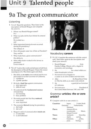 Unit 9 Talented people
9a The great communicator
Listening
1 % 2.27 Read the questions. Then listen to the
description of Ronald Reagan and complete
the answers.
1 Where was Ronald Reagan raised?
In a ............................................................................
2 What was jobs did he have before he entered
politics?
He worked as a ..........................................................
and................................................................................
3 What important historical event occurred
during his presidency?
The collapse o f................................... ...........................
4 How did people make fun of him as President?
They said h e ...................................................................
5 What made him a great communicator?
His ability to .........................................................
6 What other factor worked in his favour as
president?
It was a time of......................................................
2 % 2.27 Look at the words and phrases in bold from
the description of Ronald Reagan. Choose the correct
meaning (a or b). Then listen again and check.
1 His skills as an orator were noticed and he was
persuaded to run for Governor of California.
a a politician
b a public speaker
2 He took a hard line against communism,
a strict approach
b difficult road
3 He understood the fundamental essence
of leadership,
a real meaning
b basic problem
4 He made people feel that they mattered,
a were lucky
b were important
5 The economy thrived during his presidency,
a did badly
b did well
6 Reagan's style of communication stands out.
a is noticeable
b is old-fashioned
Vocabulary careers
3 % 2.27 Complete the sentences with the correct
verb. Then listen again to the description and
check your answers.
1 Ronald Reagan......................................from
Eureka College, Illinois with a degree in
economics and sociology.
2 He for a short while as a
radio broadcaster in Iowa.
3 He moved to Los Angeles to ....................................
a career as an actor in films and television.
4 After......................................the Republican Party
in 1962, his skills as an orator were noticed.
5 He .....................................a good job as Governor
of California.
6 He went on to ......................................President of
the United States between 1981 and 1989.
Grammar articles: the or zero
article?
4 Complete with the or zero article (-).
Countries: Japan, United Arab
Emirates, Netherlands,
______Thailand
Places: ............Amazon River,
............ countryside, Moon,
............Mount Everest
Times: ........... weekend,............. Saturday,
............April, spring
Other: breakfast, police,
poor,............biology
 