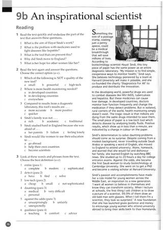 9b An inspirational scientist
Reading
1 Read the text quickly and underline the part of the
text that answers these questions.
1 What is the aim of Hayat Sindi's work?
2 What is the problem with medicines used to
fight diseases like hepatitis?
3 What is the tool that can prevent this?
4 Why did Sindi move to England?
5 What is her hope for other women like her?
2 Read the text again and answer the questions.
Choose the correct option (a-c).
1 Which of the following is NOT a quality of the
new tool?
a small b powerful c high-tech
2 Where is more health monitoring needed?
a in developed countries
b in developing countries
c everywhere
3 Compared to results from a diagnostic
laboratory this tool's results are ....
a more accurate b more positive
c quicker
4 Sindi's family was n o t....
a rich b academic c traditional
5 Sindi studied hard in England because she was
afraid of ... .
a her parents b failure c feeling lonely
6 Sindi would like women to use their education
to ... .
a go abroad
b help their own countries
c become scientists
3 Look at these words and phrases from the text.
Choose the best definition (a-c).
1 entire (para 1)
a complete b modem c sophisticated
2 detect (para 2)
a have b find c solve
3 low-tech (para 2)
a cheap b small cnot sophisticated
4 daunting (para 3)
a medical b very difficult
c personal
5 against the odds (para 3)
a unsurprisingly b unfairly
c unexpectedly
6 guidance (para 4)
a teaching b comfort c advice
Som ething the
size of a postage
stamp, costing
just a penny
apiece, could
be a medical
breakthrough
that will save
millions of lives.
According to
biotechnology scientist Hayat Sindi, this tiny
piece of paper has the same power as an entire
diagnostic laboratory. ‘My mission is to find simple,
inexpensive ways to monitor health,’ Sindi says.
She believes technology pioneered by a team at
Harvard University will make it possible, and she
co-founded the charity ‘Diagnostics For All’ to
produce and distribute the innovation.
In the developing world, powerful drugs are used
to combat diseases like HIV/AIDS, tuberculosis
and hepatitis. But these medicines can cause
liver damage. In developed countries, doctors
monitor liver function frequently and change the
medication if they detect problems. But in isolated,
rural corners of the world, health monitoring simply
doesn’t exist. The tragic result is that millions are
dying from the same drugs intended to save them.
The small piece of paper is a low-tech tool which
detects disease by analysing bodily fluids. Positive
results, which show up in less than a minute, are
indicated by a change in colour on the paper.
Sindi’s determination to solve daunting problems
should come as no surprise. Despite coming from a
modest background, never travelling outside Saudi
Arabia or speaking a word of English, she moved
to England to attend university. Alone, homesick,
and worried that she would fail and dishonour
her family, she learned English by watching BBC
news. She studied up to 20 hours a day for college
entrance exams. Against the odds, she became
the first Saudi woman to study biotechnology at
Cambridge University. She went on to get a PhD
and become a visiting scholar at Harvard University.
Sindi’s passion and accomplishments have made
her a role model for young women across the
Middle East, an inspiration to a new generation.
‘I want all women to believe in themselves and
know they can transform society. When I lecture
at schools, the first thing I ask children is to draw
a picture of a scientist. 99.9% of them draw an
old bald man with glasses. When I tell them I’m a
scientist, they look so surprised.’ A new foundation
that she has launched gives guidance and money
to encourage young women who attend university
abroad to bring their skills back to their homelands.
 