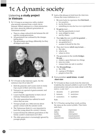 1c A dynamic society
Listening a study project
in Vietnam
1 % 1.5Listen to an interview with a student
who recently returned from a study trip to
Vietnam. Which statement (a-c) best summarises
her views about the different generations in
Vietnamese society?
a There is a deep cultural divide between the old
and the young generations,
b All generations are confused by the changes
taking place,
c The generations see things differently, but they
all respect each other.
% 1.5 Listen to the interview again. Are the
sentences true (T) or false (F)?
1 Both the presenter and Lauren went on study
trips as part of their university courses.
2 Vietnam is in a period of great economic and
social change.
3 Lauren had the opportunity to meet a lot of
ordinary Vietnamese citizens.
4 The older generation has suffered to reach
where they are now.
5 Younger people are a little nervous about
greater contact with the outside world.
6 The Vietnamese think it's very important to
teach the young about the country's history.
7 Lauren felt that the different generations in the
family couldn't understand each other.
8 The older generation is increasingly ignored by
younger people.
3 Look at the phrases in bold from the interview.
Choose the correct definition (a-c).
1 We were lucky to experience that first-hand ...
a for ourselves
b for the first time
c something no one else has ever experienced
2 We got to meet ...
a had the opportunity to meet
b were obliged to meet
c met by chance
3 They take this new wealth for granted ...
a are suspicious of it
b are grateful for it
c assume it should be like this
4 They don't know which way to turn ...
a the rules
b what to do
c where to drive
5 The generation in the middle bridges
the gap ...
a creates a space between two things
b joins two sides
c crosses from one side to another
6 The 30-somethings ...
a the 1930s
b a group of 30 objects
c people in their 30s
4 Pronunciation word stress: -/c and
-tion/sion
a % 1.6 Listen to these words from the interview.
Underline the stressed syllable in each word. What
pronunciation rule can you make about words that
end in -ic and -tion?
1 dynamic
2 fantastic
3 economics
Rule:.................
4 generation
5 restriction
6 tradition
b % 1.7 Practise saying these words, putting
the stress on the correct syllable. Then listen
and check.
specific
italics
terrific
scientific
characteristic
impression
relation
interruption
transformation
comprehension
 