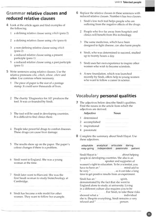 Unit 9 Talented people
Grammar relative clauses and
reduced relative clauses
4 Look at the article again and find examples of
the following.
1 a defining relative clause using which (para 2)
2 a defining relative clause using who (para 4)
3 a non-defining relative clause using which
(para 2 )......................................................................
4 a reduced relative clause using a present
participle (para 1).................................. ........... _
5 a reduced relative clause using a past participle
(para 1 ).............................................................................
5 Write sentences using relative clauses. Use the
relative pronouns who, which, whose, where and
when. Use commas where necessary.
1 The piece of paper is the size of a postage
stamp. It could save thousands of lives.
2 The charity 'Diagnostics for All' produces the
tool. It was co-founded by Sindi.
3 The tool will be used in developing countries.
It is difficult to find clinics there.
4 People take powerful drugs to combat diseases.
These drugs can cause liver damage.
5 The results show up on the paper. The paper's
colour changes if there is a problem.
6 Sindi went to England. She was a young
woman at the time.
7 Sindi later went to Harvard. She was the
first Saudi woman to study biotechnology at
Cambridge.
8 Sindi has become a role model for other
women. They want to follow her example.
6 Replace the relative clauses in these sentences with
reduced relative clauses. Number 6 has two clauses.
1 Sindi’s low-tech tool helps people who are
suffering from the negative effects of the drugs.
2 People who live far away from hospitals and
clinics will benefit from this technology.
3 The same medicines, which have been
designed to fight disease, can also harm people.
4 Sindi, who was determined to succeed, studied
up to twenty hours a day.
5 Sindi uses her own experience to inspire other
women who wish to become scientists.
A new foundation, which was launched
recently by Sindi, offers help to young women
who want to follow a career in science.
Vocabulary personal qualities
7 The adjectives below7describe Sindi's qualities.
Find the nouns in the article from which the
adjectives are derived.
Adjective Noun
1 determined .....................................
2 accomplished .....................................
3 inspirational .....................................
4 passionate .....................................
8 Complete the summary about Sindi Hayat. Use
these adjectives.
adaptable analytical articulate daring
easy-going independent passionate patient
Sindi Hayat is 1.....................................about helping
people in developing countries. She also is an
2 speaker and supporter of
women's right to education. To be a scientist, you
have to have an 3 ____ ________ mind and to
be very4.................................... ., as it can take a long
time to get positive results from an experiment.
Sindi has an 5..........................................spirit,
demonstrated by the fact that she went to
England alone to study at university. Living
in a different culture also requires you to be
6 For Sindi, to take these risks
showed what a 7 individual
she is. Despite everything, Sindi remains a very
relaxed and 8.....................................person.
o
 