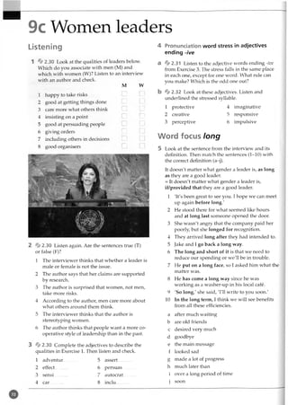 9c Women leaders
Listening
1 ^ 2.30 Look at the qualities of leaders below.
Which do you associate with men (M) and
which with women (W)? Listen to an interview
with an author and check.
M W
1 happy to take risks
2 good at getting things done
3 care more what others think I
_t L
......i
4 insisting on a point ... I
...i
5 good at persuading people
6 giving orders L.I
7 including others in decisions I
.J
8 good organisers I
.j
2 ^ 2 .3 0 Listen again. Are the sentences true (T)
or false (F)?
1 The interviewer thinks that whether a leader is
male or female is not the issue.
2 The author says that her claims are supported
by research.
3 The author is surprised that women, not men,
take more risks.
4 According to the author, men care more about
what others around them think.
5 The interviewer thinks that the author is
stereotyping women.
6 The author thinks that people want a more co­
operative style of leadership than in the past.
3 * 2.30 Complete the adjectives to describe the
qualities in Exercise 1. Then listen and check.
1 adventur 5 assert.............
2 effect.......... 6 persuas
3 sensi.......... 7 autocrat
4 car.......... 8 inclu.............
4 Pronunciation word stress in adjectives
ending -ive
a ^>2.31 Listen to the adjective words ending -ive
from Exercise 3. The stress falls in the same place
in each one, except for one word. What rule can
you make? Which is the odd one out?
b *2 .32 Look at these adjectives. Listen and
underlined the stressed syllable.
1 protective 4 imaginative
2 creative 5 responsive
3 perceptive 6 impulsive
Word focus long
5 Look at the sentence from the interview and its
definition. Then match the sentences (1-10) with
the correct definition (a-j).
It doesn't matter what gender a leader is, as long
as they are a good leader.
= It doesn't matter what gender a leader is,
if/provided that they are a good leader.
1 'It's been great to see you. I hope we can meet
up again before long.'
2 He stood there for what seemed like hours
and at long last someone opened the door.
3 She wasn't angry that the company paid her
poorly, but she longed for recognition.
4 They arrived long after they had intended to.
5 Jake and I go back a long way.
6 The long and short of it is that we need to
reduce our spending or we'll be in trouble.
7 He put on a long face, so I asked him what the
matter was.
8 He has come a long way since he was
working as a washer-up in his local cafe.
9 'So long,' she said, T il write to you soon.'
10 In the long term, I think we will see benefits
from all these efficiencies.
a after much waiting
b are old friends
c desired very much
d goodbye
e the main message
f looked sad
g made a lot of progress
h much later than
i over a long period of time
j soon
 