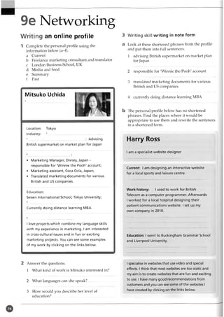 9e Networking
Writing an online profile
1 Complete the personal profile using the
information below (a-f).
a Current
b Freelance marketing consultant and translator
c London Business School, UK
d Media and food
e Summary
f Past
Location: Tokyo
Industry: 2..........................................................
3...........................................................: Advising
British supermarket on market plan for Japan
• Marketing Manager, Disney, Japan -
responsible for 'Winnie the Pooh' account;
• Marketing assistant, Coca Cola, Japan;
• Translated marketing documents for various
British and US companies.
Education:
Seisen International School; Tokyo University;
Currently doing distance learning MBA.
I love projects which combine my language skills
with my experience in marketing. I am interested
in cross-cultural issues and in fun or exciting
marketing projects. You can see some examples
of my work by clicking on the links below.
2 Answer the questions.
1 What kind of work is Mitsuko interested in?
2 What languages can she speak?
3 How would you describe her level of
education?......................... ......................................
3 Writing skill writing in note form
a Look at these shortened phrases from the profile
and put them into full sentences.
1 advising British supermarket on market plan
for Japan
2 responsible for 'Winnie the Pooh' account
3 translated marketing documents for various
British and US companies
4 currently doing distance learning MBA
b The personal profile below has no shortened
phrases. Find the places where it would be
appropriate to use them and rewrite the sentences
in a shortened form.
Harry Ross
I am a specialist website designer
Current: I am designing an interactive website
for a local sports and leisure centre.
Work history: I used to work for British
Telecom as a computer programmer. Afterwards
I worked for a local hospital designing their
patient communications website. I set up my
own company in 2010.
Education: I went to Buckingham Grammar School
and Liverpool University.
I specialise in websites that use video and special
effects. Ithink that most websites are too static and
my aim is to create websites that are fun and exciting
to use. I have many good recommendations from
customers and you can see some of the websites I
have created by clicking on the links below.
 
