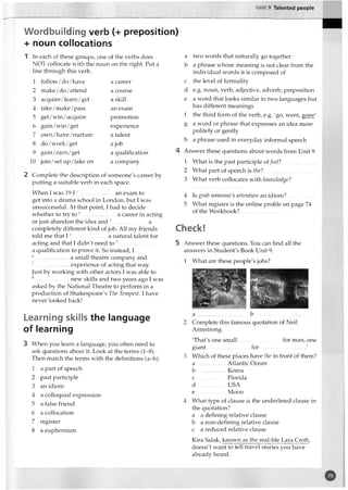 Unit 9 Talented people
Wordbuilding verb (+ preposition)
+ noun collocations
1 In each of these groups, one of the verbs does
NOT collocate with the noun on the right. Put a
line through this verb.
1 follow/do/have a career
2 make/ do/attend a course
3 acquire/learn /get a skill
4 take/make/pass an exam
5 get/win/acquire promotion
6 gain/win/get experience
7 own /have /nurture a talent
8 do/work/get a job
9 gain/earn/get a qualification
10 join/set up/take on a company
2 Complete the description of someone's career by
putting a suitable verb in each space.
When I was 19 1 1........................ an exam to
get into a drama school in London, but I was
unsuccessful. At that point, I had to decide
whether to try to 2 a career in acting
or just abandon the idea and 3.........................a
completely different kind of job. All my friends
told me that 14.........................a natural talent for
acting and that I didn't need to 5.........................
a qualification to prove it. So instead, I
6....................... a small theatre company and
7..................experience of acting that way.
Just by working with other actors I was able to
8.................. new skills and two years ago I was
asked by the National Theatre to perform in a
production of Shakespeare's The Tempest. I have
never looked back!
Learning skills the language
of learning
3 When you learn a language, you often need to
ask questions about it. Look at the terms (1-8).
Then match the terms with the definitions (a-h).
1 a part of speech
2 past participle
3 an idiom
4 a colloquial expression
5 a false friend
6 a collocation
7 register
8 a euphemism
a two words that naturally go together
b a phrase whose meaning is not clear from the
individual words it is composed of
c the level of formality
d e.g. noun, verb, adjective, adverb, preposition
e a word that looks similar in two languages but
has different meanings
f the third form of the verb, e.g. 'go, went, gone'
g a word or phrase that expresses an idea more
politely or gently
h a phrase used in everyday informal speech
4 Answer these questions about words from Unit 9.
1 What is the past participle offeel? .........................
2 What part of speech is the?
3 What verb collocates with knozvledge?
4 Is grab someone's attention an idiom ?...................
5 What register is the online profile on page 74
of the Workbook?.....................................
Check!
5 Answer these questions. You can find all the
answers in Student's Book Unit 9.
1 What are these people's jobs?
2 Complete this famous quotation of Neil
Armstrong.
'That's one small for man, one
giant...............................for..................................'
3 Which of these places have the in front of them?
a Atlantic Ocean
b Korea
c .................. Florida
d ................USA
e Moon
4 What type of clause is the underlined clause in
the quotation?
a a defining relative clause
b a non-defining relative clause
c a reduced relative clause
Kira Salak, known as the real-life Lara Croft,
doesn't want to tell travel stories you have
already heard.
o
 