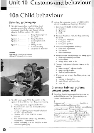 Unit 10 Customs and behaviour
10a Child behaviour
Listening growing up
1 4jj0 2.36 Listen to four people talking about
growing up and child behaviour. Match the
speakers (1-4) with the topic they are talking
about (a-f). There are two extra topics.
Speaker 1 .................. a Being the youngest in
the family
Speaker 2 .................. b Being the eldest
Speaker 3 ................ c Learning from each
other
Speaker 4 .................. d Sibling rivalry
e Home schooling
f Discipline in the home
Glossary
intervene (v) /,int9'vi:n/ get involved
sibling (n) /'siblir]/ a brother or sister
2 & 2.36 Listen again. Write the number of the
speaker (1—
4) next to the view they are expressing.
a Family arguments are perfectly healthy,
b The best results are when children learn for
themselves.
c Having to fight to get your parents' attention
can have a positive effect..............
d Children need to mix with lots of other
children...........
e Your position in the family - e.g. first child,
second child - is influential,
f Parents should try to be less involved in their
children's upbringing............
3 Look at the words and phrases in bold from the
interviews and choose the correct definition.
1 Schools don't stretch children enough,
a discipline
b challenge
c teach
2 I'm sure they mean well, but they're missing
the point.
a have good intentions
b have good ideas
c have good qualities
3 Children often squabble over toys,
a have small arguments
b lose interest
c make friendships
4 Eldest children are organising and bossy types,
a showing leadership qualities
b independent
c telling others what to do
5 Younger children are often the clowns of the
family.
a ones who aren't taken seriously
b ones who like to joke
c the less intelligent ones
6 It's normal just to leave the children to get on
with it.
a manage by themselves
b make friends with each other
c grow up
Grammar habitual actions:
present tenses, will
4 Complete the short passages about growing up
and child behaviour. Use the present simple,
present continuous and will.
1
Some parents 1................................... (take) their
children out of school because they
2.....................................(think) that they are not being
challenged enough. These parents then
3.................................... (teach) their children at
home, giving them structured lessons each day.
Som e4..................................... (follow) a programme
specially written for home schooling, others
5......................................(design) their own
programme of lessons and activities.
®
 