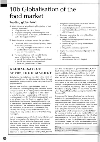 10b Globalisation of the
food market
Reading global food
1 Read the article. Who has the globalisation of food
brought benefits for?
a Everyone from the UK to Kenya,
b People in developing countries in particular,
c The richer people in the world, but not those in
under-developed countries.
2 Read the article again and answer the questions.
1 The author thinks that the weekly family menu
in Britain 50 years ago:
a was very boring for those who had to eat it.
b used food resources carefully,
c was not very nutritious.
2 The main difference with a weekly family
menu in Britain these days is that:
a people don't plan what they are going to eat.
b people have more money to eat out.
c there is a greater choice of food.
3 The phrase 'homogenisation of taste' means:
a we all eat similar things.
b everything tastes more and more the same,
c each type of food doesn't taste as strong as it
did in the past.
4 The main reason that the price of food has
increased globally is:
a people in developing countries want more
western-style food,
b climate change has badly affected food
production,
c the general economic depression.
5 Higher food prices have caused people in the
West to:
a eat less meat,
b not eat in restaurants,
c economise on the food they eat.
GLOBALISATION
OF t h e FOOD MARKET
Globalisation has had a huge impact on eating habits all
over the world. From the UK to Kenya to China, the food
we eat today is determined by global markets and world
economic events.
If you go back 50 years, a typical working family in
Britain ate the same things every week - not that anyone
complained about it. The weekly menu was built around
the Sunday roast, when a large piece of meat - beef
or lamb, for example - was served up with seasonal
vegetables as a treat. On the following days, people used
to eat leftovers from this 'feast' in a way that clearly
avoided waste. On Monday they would have cold cuts
of meat and on Tuesday a dish made from the remains,
such as shepherd's pie. Wednesday and Thursday were
less predictable, but Friday was 'Fish and Chips' day.
Saturday was usually sausage and mash because this
was quick and easy, and then it was back to the Sunday
roast again.
Look at today's average weekly family menu in Britain and
there is no comparison. For a start, there is no average:
the element of predictability has disappeared, because
what is on offer now is not just British but international
cuisine. Chinese stirfry on Sunday, Italian lasagne on
Wednesday, Mexican tortillas on Thursday. Secondly,
seasonality is no longer a factor. If I want strawberries in
December or asparagus in March, I can buy them, because
even if it's not the season to grow them in the UK, it is in
South Africa or Chile. Eating out is not the exceptional
treat it used to be. It's fairly normal to eat out at least
once a week and to have a takeaway - perhaps a curry -
when you can't be bothered to cook.
But while globalisation may have brought more variety
to our table, at the same time global food brands have
brought a homogenisation of taste, particularly in snack
foods and fast foods. You can buy a Kit Kat anywhere
from Berne to Beijing, and no one is surprised any more
when they see MacDonald's in some provincial town far
from the USA.
This demand for Western foods, such as hamburgers
and pizza, in countries where there is rapid economic
development has had a dramatic effect on the price of
wheat and other basic food commodities. Add to this
crop failures from unfavourable weather conditions and
the result is that we are all paying more for our food.
In the West, this may cause us some inconvenience:
eating chicken, which is less expensive, instead of beef
for example, or cutting back on the number of times we
eat out, but in under-developed countries the effect has
been devastating. For a poor family in Kenya who are
used to a diet of corn, rice and beans with meat maybe
once or twice a week, the choice is not between goat or
chicken, but rather rice with beans or rice without beans.
Glossary
treat (n) /tri:t/ something special to reward people
mash (n) /maej/ mashed potatoes
 