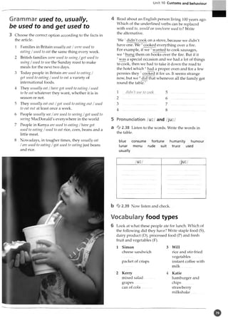 Unit 10 Customs and behaviour
Grammar used to, usually,
be used to and get used to
3 Choose the correct option according to the facts in
the article.
1 Families in Britain usually eat /w ere used to
eating /used to eat the same thing every week.
2 British families zoere used to using / got used to
using /used to use the Sunday roast to make
meals for the next two days.
3 Today people in Britain are used to eating /
get used to eating /used to eat a variety of
international foods.
4 They usually eat /have got used to eating /used
to be eat whatever they want, whether it is in
season or not.
5 They usually eat out /got used to eating out / used
to eat out at least once a week.
6 People usually see / are used to seeing / got used to
seeing MacDonald's everywhere in the world
7 People in Kenya are used to eating / have got
used to eating / used to eat rice, corn, beans and a
little meat.
8 Nowadays, in tougher times, they usually eat
/ are used to eating / got used to eating just beans
and rice.
Read about an English person living 100 years ago.
Which of the underlined verbs can be replaced
with used to, would or was/were used to? Write
the alternative.
'We 1didn't cook on a stove, because we didn't
have one. We 2cooked everything over a fire.
For example, if we 3wanted to cook sausages,
we 4hung them on hooks over the fire. But if it
5 was a special occasion and we had a lot of things
to cook, then we had to take it down the road to
the hotel which 6had a proper oven and for a few
pennies they 7cooked it for us. It seems strange
now, but we 8did that whenever all the family got
round the table.'
didn't use to cook
5 Pronunciation /u:/ and /ju:/
a % 2.38 Listen to the words. Write the words in
the table.
blue consume fortune humanity humour
lunar menu rude suit truce used
usually
Vocabulary food types
6 Look at what these people ate for lunch. Which of
the following did they have? Write staple food (S),
dairy product (D), processed food (P) and fresh
fruit and vegetables (F).
1 Simon
cheese sandwich
packet of crisps
Kerry
mixed salad
grapes
can of cola
Will
rice and stir-fried
vegetables...........
instant coffee with
milk
Katie
hamburger and
chips............
strawberry
milkshake............
o
 