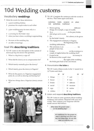 Unit 10 Customs and behaviour
10d Wedding customs
Vocabulary weddings
1 Write the words for these definitions.
1 a post-wedding holiday
2 promises the couple make to each other
3 a pre-wedding party for men only is a
'.........................night'
4 a covering for the bride's face............
5 what you hear when a wedding is approaching
6 the man on his wedding day
7 an offer of marriage
Real life describing traditions
2 * 2.42 Listen to the description of the custom of
dowry-giving and answer the questions.
1 What is a big dowry a sign of?
2 What did the dowry act as compensation for?
3 Which family normally gives the dowry?
4 Which family gives the dowry in Nigeria?
5 What do the guests at a Nigerian engagement
party do, as well as dancing and having fun?
6 What two things does a Nigerian dowry consist
of?
* 2.42 Complete the sentences with the words in
the box. Then listen again and check.
customary marks occasion on
rule symbolises traditional
place
1 Dowry-giving.....................................different
things, for example, a sign of wealth.
2 As a , in the past, brides
did not go out to work.
3 It's............................. for a dowry to be given
by the bride's family.
4 The engagement ceremony in Nigeria
..................................... the beginning of the
wedding celebrations.
5 The ceremony is an ..................... ...............for
people to have fun.
6 It takes......................................on the evening or a
couple of nights before the wedding itself.
7 It used to b e.....................................for money to
be thrown at the couple's feet.
8 .....................................the night of the wedding,
the bride goes back to her own house.
4 Pronunication the letter s
* 2 .43 Look at these words. Is the 's' sound /s/or
/z/? Listen and check.
/s/ /z/ /s/ /z/
1 things
2 house
brides
social
sign
clothes
7 suit
8 kiss
9 delivers
10 increase
11 realise
12 is
5 Listen and respond describing traditions
% 2.44 Listen to some questions about wedding
traditions and customs. Respond with your own
words. Then compare your response with the
model answer that follows.
1 What does the groom wear
on his wedding day?
It's traditional for the groom to
wear a morning suit and a top
hat, but these days, he can also
wear an ordinary suit
o
 