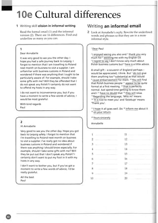 10e Cultural differences
1 Writing skill elision in informal writing Writing an informal email
Read the formal email (1) and the informal
version (2). There are 16 differences. Find and
underline as many as you can.
1
Dear Annabelle
It was very good to see you the other day. I
hope you had a safe journey back to Leipzig. I
forgot to mention that I am travelling to Poland
next month on business to visit a supplier. I am
unfamiliar with business customs in Poland and
wondered if there was anything that I ought to be
particularly aware of. For example, should I take
some gifts with me? Will they be offended that I
do not speak any Polish? I certainly do not want
to offend my hosts in any way.
I do not want to inconvenience you, but if you
have a moment to write a few words of advice, I
would be most grateful.
With kind regards
Paul
Hi Annabelle
Very good to see you the other day. Hope you got
back to Leipzig safely. I forgot to mention that
I'm travelling to Poland next month on business
to visit a supplier. I've really got no idea about
business customs in Poland and wondered if
there was anything I should know especially. For
example, should i take some gifts with me? Will
they be put out that I don't speak any Polish? I
certainly don't want to put my foot in it with my
hosts in any way.
I don't want to bother you, but if you've got a
moment to write a few words of advice, I'd be
really grateful.
All the best
Paul
2 Look at Annabelle's reply. Rewrite the underlined
words and phrases so that they are in a more
informal style.
Dear Paul
21enjoyed seeing you also and 3thank you very
much fo r4assisting me with my English CV.
51regret to say I don't know very much about
Polish business customs but6here is a little advice.
A small gift - a souvenir of England perhaps -
would be appreciated, I think. But7do not give
them anything too 8substantial as that would
9 cause embarrassment for them. 10You will find
that Polish business people 1
1appear to be quite
formal at a first meeting. 12That is perfectly
normal. Just spend time getting to know them
and I 1
3have no doubt th at1
4they will relax.
1
5Regarding the language, 'Milo mi' means
1
6'It is nice to meet you' and 'Dziekuje' means
'Thank you'.
171hope it all goes well. Do 1
8inform me about it
1
9on your return.
20
Yours sincerely
Annabelle
1 11
2 12
3 ................................... 13
4 ................................... 14
5 ................................... 15
6 ................................... 16
7 ................................... 17
8 ................................... 18
9 .. 19
10 20
 