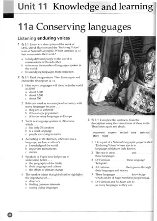 Unit 11 Knowledge and learning
11a Conserving languages
Listening enduring voices
1 % 3.1 Listen to a description of the work of
Dr K. David Harrison and the 'Enduring Voices'
team at National Geographic. Which sentence (a-c)
best summarises their work?
a to help different people in the world to
communicate with each other
b to increase the number of languages spoken in
the world
c to save dying languages from extinction
2 % 3 .1 Read the questions. Then listen again and
choose the best option (a-c).
1 How many languages will there be in the world
in 2050?
a about 7,000
b about 3,500
c about 700
2 Bolivia is used as an example of a country with
many languages because ....
a they are so different
b it has a large population
c it has as many languages as Europe
3 Yuchi is a language spoken in Oklahoma
which ....
a has only 70 speakers
b is a dead language
c people are trying to revive
4 According to Dr Harrison, when we lose a
language, we lose a culture's ....
a knowledge of the world
b important monuments
c stories
5 Speakers of Yupik have helped us to
understand better ....
a the geography of the Arctic
b their language and culture
c the effects of climate change
6 The speaker thinks that globalisation highlights
the importance of ... .
a diversity
b finding common interests
c saving dying languages
3 *
§
*3.1 Complete the sentences from the
description using the correct form of these verbs.
Then listen again and check.
document express record save seek out
store trace
1 He is part of a National Geographic project called
'Enduring Voices' whose aim is to .........................
languages which are little known.
2 The race is on to ........................ and .........................
these languages.
3 Dr Harrison........................ these language
'hotspots'.
4 All cultures........................ their genius through
their languages and stories.
5 These languages....................... knowledge
wTiich can be of huge benefit to people today.
6 Dr Harrison and his team aim to ....................... . 1
as many languages as they can.
©
 