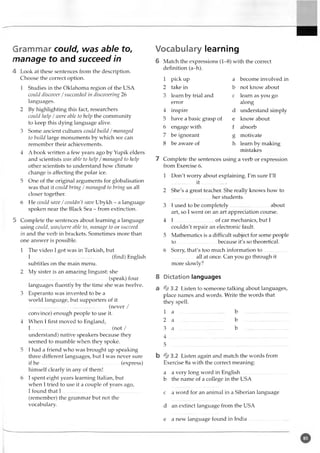 Grammar could, was able to,
manage to and succeed in
4 Look at these sentences from the description.
Choose the correct option.
1 Studies in the Oklahoma region of the USA
could discover /succeeded in discovering 26
languages.
2 By highlighting this fact, researchers
could help /were able to help the community
to keep this dying language alive.
3 Some ancient cultures could build /managed
to build large monuments by which we can
remember their achievements.
4 A book written a few years ago by Yupik elders
and scientists was able to help /managed to help
other scientists to understand how climate
change is affecting the polar ice.
5 One of the original arguments for globalisation
was that it coidd bring /managed to bring us all
closer together.
6 He coidd save /couldn't save Ubykh - a language
spoken near the Black Sea - from extinction.
5 Complete the sentences about learning a language
using could, was/were able to, manage to or succeed
in and the verb in brackets. Sometimes more than
one answer is possible.
1 The video I got was in Turkish, but
I ..............................................................(find) English
subtitles on the main menu.
2 My sister is an amazing linguist: she
..............................................................(speak) four
languages fluently by the time she was twelve.
3 Esperanto was invented to be a
world language, but supporters of it
..............................................................(never /
convince) enough people to use it.
4 When I first moved to England,
I .................................. ................... -.......(not /
understand) native speakers because they
seemed to mumble when they spoke.
5 I had a friend who was brought up speaking
three different languages, but I was never sure
if h e .......................................... -.............. . (express)
himself clearly in any of them!
6 I spent eight years learning Italian, but
when I tried to use it a couple of years ago,
I found that I .................................................
(remember) the grammar but not the
vocabulary.
Vocabulary learning
6 Match the expressions (1-8) with the correct
definition (a-h).
1 pick up a become involved in
2 take in b not know about
3 learn by trial and c learn as you go
error along
4 inspire d understand simply
5 have a basic grasp of e know about
6 engage with f absorb
7 be ignorant g motivate
8 be aware of h learn by making
mistakes
7 Complete the sentences using a verb or expression
from Exercise 6.
1 Don't worry about explaining. I'm sure I'll
.................. i t .....................
2 She's a great teacher. She really knows how to
.............................. her students.
3 I used to be completely...............................about
art, so I went on an art appreciation course.
4 I ...............................of car mechanics, but I
couldn't repair an electronic fault.
5 Mathematics is a difficult subject for some people
to...............................because it's so theoretical.
6 Sorry, that's too much information to ..................
................. all at once. Can you go through it
more slowly?
8 Dictation languages
a % 3.2 Listen to someone talking about languages,
place names and words. Write the words that
they spell.
1 a ..................................... b
2 a ..................................... b
3 a ..................................... b
4 .....................................................
5 .....................................................
b% 3 . 2 Listen again and match the words from
Exercise 8a with the correct meaning:
a a very long word in English..............................
b the name of a college in the USA
c a word for an animal in a Siberian language
d an extinct language from the USA
e a new language found in India........................
 