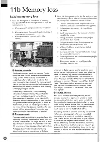 11b Memory loss
Reading memory loss
1 Read the description of three types of memory
loss quickly Match the descriptions (1-3) with the
summaries (a-c).
a When you can't recognise someone you know
b When your mind chooses to forget something it
doesn't want to remember...................
c When you deceive yourself with a false
m emory..................
1 Lacunar amnesia
This literally means a gap in the memory. People
who suffer from lacunar amnesia fail to remember
a very specific event. It usually occurs when a
person has suffered a traumatic event and their
mind chooses to blank this out. The memory is still
there in fact, but our psychological defences stop us
remembering the event to protect us from suffering
further psychological trauma.
Sarah’s story: ‘When I was a child, something
extraordinary happened at our house. My sister
and I were just about to go to bed and I was
downstairs saying goodnight to our parents. My
sister was going to say goodnight to them too, but
had gone to the kitchen to get a glass of water. At
that moment, a truck ran into the ground floor of
our house. I know that because my sister, who was
unhurt, told me afterwards. All I remember was
saying goodnight, then waking up in hospital.’
2 Prosopamnesia
Prosopamnesia is an inability to remember faces. It is
something that many people have in a mild form, but
in severe cases sufferers can forget the faces of even
close friends or associates. People can be born with
this syndrome or it can be acquired during their lives.
Philippa’s story: I ’m terrible at remembering
faces. I recall being at a conference at Berkeley
2 Read the descriptions again. Are the sentences true
(T) or false (F)? Or is there not enough information
(N) to say if the statements are true or false?
1 Lacunar amnesia is when people have had a
bad shock and don't remember what happened.
2 In these cases, the memory is erased from
the mind.
3 Sarah only remembers the moment when the
truck hit the house.
4 Prosopamnesia is a condition some people
inherit from their parents.
5 Philippa was concerned that the man who
approached her was William Child.
6 William Child was upset that she didn't
recognise him.
7 In source amnesia, people intentionally change
the source of the memory.
8 In Jon's profession it is common to meet people
with this condition.
9 The woman wanted her neighbour to be
punished for the crime.
University in California and another academic came
up and started chatting to me. I would have asked his
name, but knowing my inability to remember faces
I didn’t in case he was someone I was supposed to
know. Anyway, it turned out that we had a friend and
colleague in common. “Oh yes, I know Wiliam Child,”
I said. “We collaborated on a research project last
year. He came to dinner at my house many times.
How do you know him?” “I am Willliam Child”, the
man replied.’
3 Source amnesia
Also called ‘memory distrust syndrome’, source
amnesia occurs when a person is unable to recall
the context in which they learnt about something.
Subconsciously, they then attribute the fact to some
other, usually reliable, source. This can happen when
the real source is not reliable and the person very
much wants to believe that the fact is true.
Jon’s story: ‘I work as a lawyer, and in my line of work
I often come across people who have persuaded
themselves of a version of events that may not be
true. I had a witness who was going to give evidence
in court that her neighbour had thrown a brick at
her car. She clearly believed that this had happened,
and was determined that her neighbour wouldn’t get
away with it. But it turned out that it was not her own
memory of events, but what another neighbour had
told her.’
 