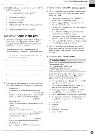 Unit 11 Knowledge and learning
3 Find phrasal verbs in the text on page 86 with the 6
following meanings:
1 erase (especially a memory) (para 1)
2 collided with (para 2 )...............................................
3 approached (para 4 )..................................................
4 was found (para 4 )...............................................
5 find something (without expecting to) (para 6)
6 escape without punishment (para 6)
Grammar future in the past
4 There are six examples of the 'future in the past'
forms in the text on page 86. Underline the
examples. Which of the other future in the past
forms could be used in each case?
was/were about to do was/were going to
was supposed to would do would have done
1 My sister and I were just about to go to bed ... or
were just going to go to bed ...
2 ..................................................................................
3
4
Pronunciation contrastive sentence stress
*§# 3.3 Underline the words in the first half of the
sentences that are most strongly stressed. Then
listen and check.
1 I was going to email him, but I decided it
would better to speak face to face.
2 He was supposed to get here early, but he's
already ten minutes late.
3 I would have come by train, but there's a strike
on at the moment.
4 She said she would be pleased if I talked to
him, but she seemed really angry.
5 I was about to buy a flat, but Katie said I could
rent hers for six months while she was away.
6 Liz was going to be in charge of the project, but
now she's just acting as an advisor.
b : 3.3 Underline the words in the second half
of the sentences that are most strongly stressed.
Practise saying each sentence. Then listen again
and check.
7 Grammar extra future phrases
► FUTURE PHRASES
Notice that we use other phrases with the infinitive to
talk about the future.
She's bound to want to leave early.
He's likely to change his mind.
You're unlikely to find the information here.
5 Complete the sentences using a future in the past
form. Sometimes more than one form is possible.
1 'I'm so sorry. I ............................................... ..............
(write) you a letter, but I lost your address.'
2 'I ..............................................................(just / book)
tickets to visit Munich, but then I remembered
that it was Oktoberfest and all the hotels
..............................................................(be) full.'
3 'I promised her I ..........................................................
(speak) to my boss about finding her a job, but
I forgot.'
4 'The meeting..............................................................
(last) only an hour, but just as we
..............................................................(finish), Julian
remembered that we hadn't discussed the
move to our new offices.'
5 'I .................. ...........................................(take) my
driving test sooner, but I didn't feel ready.'
6 'That's funny. I .............................................................
(just / ask) you exactly the same question.'
Look at the grammar box. Then look at phrases
(1-5) which talk about the future. Match the
phrases to the correct definition (a-e).
1 I'm sorry, but I always thought it was a terrible
idea. It was bound to fail.
2 The plane was due to take off at 7 a.m., but
poor weather meant it was delayed.
3 We thought that it was unlikely to be cold, so
we didn't take any warm clothes with us.
4 It was about to rain so we decided to eat inside,
5 The political situation was likely to get worse,
so we left the country for our own safety.
a not probable
b probable
c certain
d scheduled / expected
e on the point of
©
 