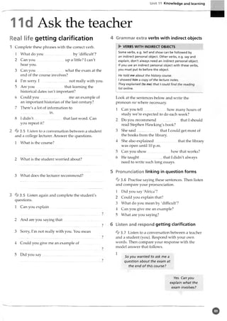 Unit 11 Knowledge and learning
11d Ask the teacher
Real life getting clarification
1 Complete these phrases with the correct verb.
1 What do you...............................by 'difficult'?
2 Can you..................................up a little? I can't
hear you.
3 Can you..................................what the exam at the
end of the course involves?
4 I'm sorry. I ........................... not really with you.
5 Are you ............................. that learning the
historical dates isn't important?
6 Could you................................... me an example of
an important historian of the last century?
7 There's a lot ofinformation to
...............................in.
8 I d id n't.............................. that last word. Can
you repeat it?
2 ^3.5 Listen to a conversation between a student
and a college lecturer. Answer the questions.
1 What is thecourse?
2 What is the student worried about?
3 What does the lecturer recommend?
3 3.5 Listen again and complete the student's
questions.
1 Can you explain.....................................................
2 And are you saying that
3 Sorry, I'm not really with you. You mean
4 Could you give me an example o f.............
5 Did you say.......................................................
4 Grammar extra verbs with indirect objects
► VERBS WITH INDIRECT OBJECTS
Some verbs, e.g. tell and show can be followed by
an indirect personal object. Other verbs, e.g. say and
explain, don't always need an indirect personal object.
If you use an indirect personal object with these verbs,
you must put to before the object.
He told me about the history course.
I showed him a copy of the lecture notes.
They explained (to me) that I could find the reading
list online.
Look at the sentences below and write the
pronoun me where necessary.
1 Can you tell how many hours of
study we're expected to do each week?
Do you recommend that I should
read Stephen Hawking's book?
She said........................ that I could get most of
the books from the library.
She also explained........................ that the library
was open until 10 p.m.
Can you show how that works?
He taught........................ that I didn't always
need to write such long essays.
5 Pronunciation linking in question forms
% 3 . 6 Practise saying these sentences. Then listen
and compare your pronunciation.
1 Did you say 'Africa'?
2 Could you explain that?
3 What do you mean by 'difficult'?
4 Can you give me an example?
5 What are you saying?
6 Listen and respond getting clarification
% 3 . 7 Listen to a conversation between a teacher
and a student (you). Respond with your own
words. Then compare your response with the
model answer that follows.
1
So you wanted to ask me a
question about the exam at
the end of this course?
Yes. Can you
explain what the
exam involves?
0
 