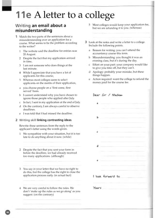 11e A letter to a college
Writing an email about a
misunderstanding
1 Match the two parts of the sentences about a
misunderstanding over an application for a
course. What seems to be the problem according
to the writer?
1 The website said the deadline for entries was
20 August.
2 Despite the fact that my application arrived
in time,
3 I am not someone who does things at the
last minute.
4 While I appreciate that you have a lot of
applicants for this course,
5 Whereas most colleges seem to select
applicants on the merits of their application,
a you choose people on a 'first come, first
served' basis,
b I cannot understand why you have chosen to
ignore those people who applied after July,
c In fact, I sent in my application at the end of July
d On the contrary, I am always careful to observe
deadlines.
e I was told that I had missed the deadline.
2 Writing skill linking contrasting ideas
Rewrite these sentences from the reply to the
applicant's letter using the words given.
1 We sympathise with your situation, but it is too
late to do anything about it now. (while)
5 Most colleges would keep your application fee,
but we are refunding it to you. (whereas)
3 Look at the notes and write a letter to a college.
Include the following points.
a Reason for writing: you can't attend the
accountancy course this term.
b Misunderstanding: you thought it was an
evening class, but it's during the day.
c Effort on your part: your company would like
to give you time off, but they can't.
d Apology: probably your mistake, but these
things happen.
e Action required: want the college to refund the
money paid for the course fee.
beAr £r / Mac)am
a .......... ...............
b
c
2 Despite the fact that you sent your form in
before the deadline, we had already received
too many applications, (although)
3 You say in your letter that we have no right to
do this, but the college has the right to close the
application process early (in actual fact)
d
e
I look, -forward "ho
4 We are very careful to follow the rules. We
don't 'make up the rules as we go along' as you
suggest, (on the contrary)
Vour^
 